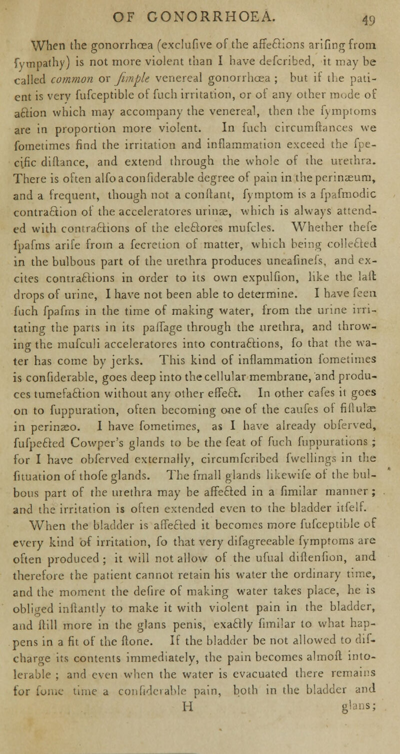 When the gonorrhoea (exclufive of the affeCHons arifingfrom. Sympathy) is not more violent than I have defcribed, it may be called common or fun pie venereal gonorrhoea; but it the pati- ent is very fufceptible of fuch irritation, or of any other mode of action which may accompany the venereal, then the fymptoms are in proportion more violent. In fuch circumftances we fometimes find the irritation and inflammation exceed the fpe- cific diftance, and extend through the whole of the urethra. There is often alfoaconfiderable degree of pain in theperinasum, and a frequent, though not a conftant, fymptom is a fpafmodic contraction of the acceleratores urinae, which is always attend- ed with contractions of the eleCtores mufcles. Whether thefe fpafms arile from a fecretion of matter, which being colleCted in the bulbous part of the urethra produces uneafinefs, and ex- cites contractions in order to its own expulfion, like the lail drops of urine, I have not been able to determine. I have feen fuch fpafms in the time of making water, from the urine irri- tating the parts in its paffage through the urethra, and throw- ing; the mufculi acceleratores into contractions, fo that the wa- ter has come by jerks. This kind of inflammation fometimes is confiderable, goes deep into the cellular membrane, and produ- ces tumefafction without any other effeCt. In other cafes it goes on to fuppuration, often becoming one of the caufes of fiftulae in perinseo. 1 have fometimes, as I have already obferved, fufpeCted Cowper's glands to be the feat of fuch fuppurations ; for I have obferved externally, circumfcribed fwellings in the fituation of thofe glands. The frnall glands likewife ot the bul- bous part of the urethra may be affeCted in a fimilar manner ; and the irritation is often extended even to the bladder itfelf. When the bladder is affeCted it becomes more fufceptible of every kind of irritation, fo that very difagreeable fymptoms are often produced ; it will not allow of the ufual diftenfion, and therefore the patient cannot retain his water the ordinary time, and the moment the defire of making water takes place, he is obliged infiantly to make it with violent pain in the bladder, and Itill more in the glans penis, exaCtly fimilar to what hap- pens in a fit of the (tone. If the bladder be not allowed to dis- charge its contents immediately, the pain becomes almoft into- lerable ; and even when the water is evacuated there remains for fome time a confide)able pain, both in the bladder and H elans;