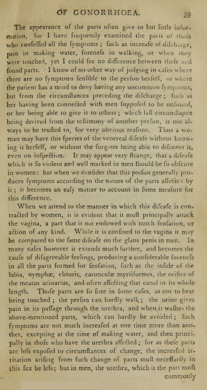 The appearance of the parts often give us but little infor- mation, for I have frequently examined the paits of thofe who confeffed all the fympioms ; fuch as increafe of difciuige, pain in making water, forencfs in walking, or when they were touched, yet I could fee no difference between thefe and found parts. I know of no other way ot judging in cafes where there are no f)mptoms fenfible to the peilun heifelt, or wueie the patient has a mind to deny having any uncommon fympioms, but from the circumffances preceding the difcharge ; fuel) as her having been connected with men fuppofed to be uflfound, or her being able to give it to others; which Uff circumllance being derived from the teffimony of another perfon, is not al- ways to be trufted to, for very obvious reafons. Thus a wo- man may have this fpecies of the venereal difeafe without know- ing it herfelf, or without the furgcon being able to difcover it, even on infpecfion. It may appear very ftrange, that a difeafe which is fo violent and well marked in men ihould be fo obfeure in women : but when we confider that this poifon generally pro- duces fymptoms according to the nature of the parts affecte i by it; it becomes an eafy matter to account in fome meafure for this difference. When we attend to the manner in which this difeafe is con- tracted by women, it is evident that it mult principally attack the vagina, a part that is not endowed with much fenfation, or action of any kind. While it is confined to the vagina it may be compared to the fame difeafe on the glans penis in men. In manv cafes however it extends much further, and becomes the caufe of difagreeable feelings, producing a confiderable foientfs in all the parts formed for fenfation, fuch as the infide of the labia, nymphae, clitoris, carunculse myrtiformes, the orifice of the meatus urinarius, and often affecting that canal in its whole length. Thofe parts are fo fore in fome cafes, as not to bear being touched ; the perfon can hardly walk ; the urine gives pain in its paffage through the urethra, and when it wafhes the above-mentioned parts, which can hardly be avoided ; fuch fymptoms are not much increafed at one time more than ano- ther, excepting at the time of making water, and then princi- pally in thofe who have the urethra affected ; for as thefe parts are lefs expofed to circumffances of change, the increafed ir- ritation arifiug from fuch change of parts muff neceffarily in this fcx be lefs; but in men, the urethra, which is the part mod commonly