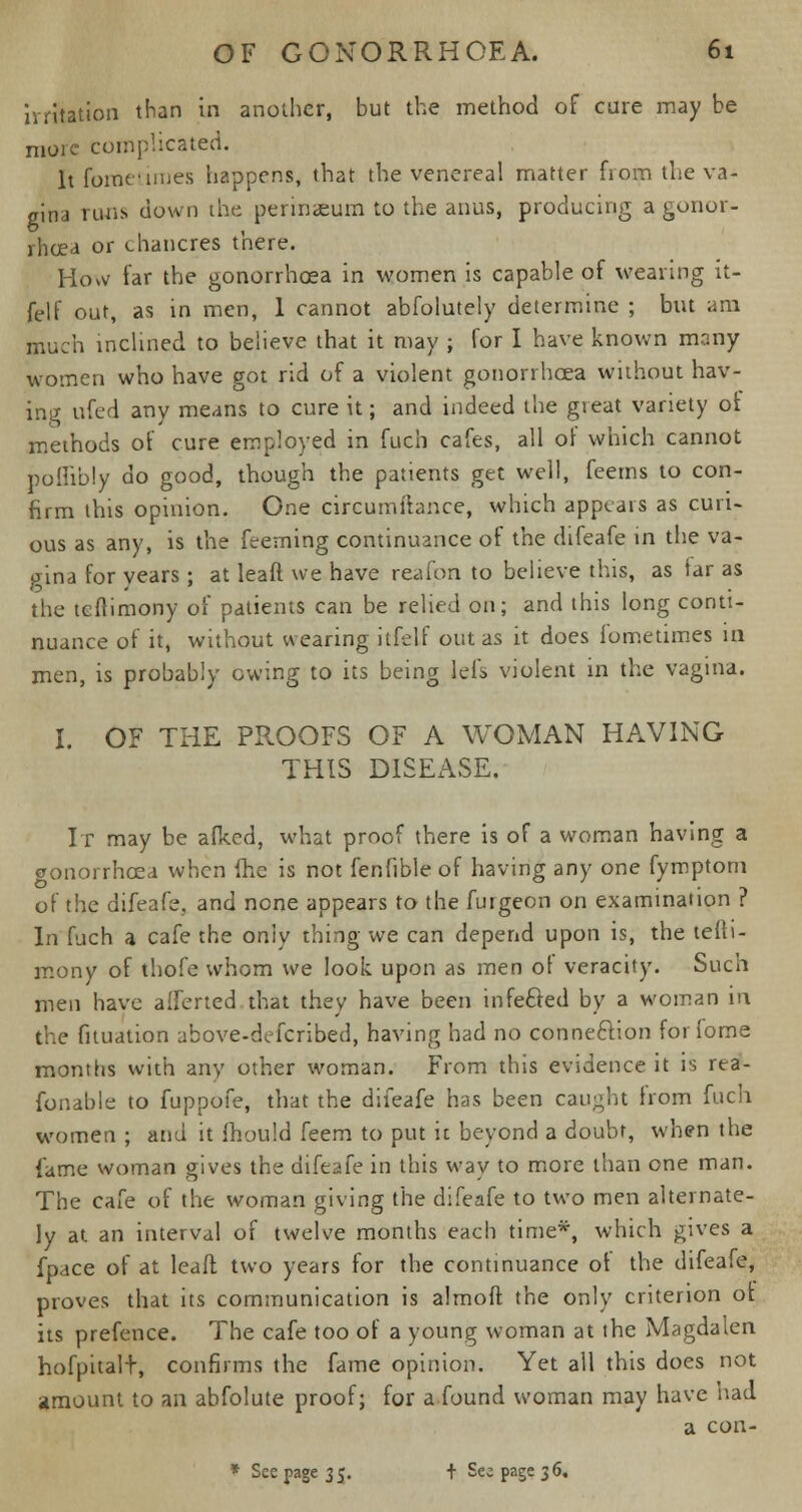 irritation than in another, but the method of cure may be more complicated. It fometimes happens, that the venereal matter from the va- gina runs down the perinaeum to the anus, producing a gonor- rhoea or chancres there. How far the gonorrhoea in women is capable of wearing it- felf out, as in men, 1 cannot absolutely determine ; but am much inclined to believe that it may ; for I have known many women who have got rid of a violent gonorrhoea without hav- ing ufed any means to cure it; and indeed the great variety of methods of cure employed in fuch cafes, all of which cannot poflibly do good, though the patients get well, feerns to con- firm this opinion. One circumftance, which appears as curi- ous as any, is the feeming continuance of the difeafe tn the va- gina for years ; at leaft we have reafpn to believe this, as far as the tcfiimony of patients can be relied on; and this long conti- nuance of it, without wearing itfelf out as it does fometimes in men, is probably owing to its being lefs violent in the vagina. I. OF THE PROOFS OF A WOMAN HAVING THIS DISEASE. It may be afked, what proof there is of a woman having a gonorrhoea when (he is not fenfible of having any one fymptom of the difeafe, and none appears to the furgeon on examination ? In fuch a cafe the only thing we can depend upon is, the tefti- mony of thofe whom we look upon as men ot veracity. Such men have alferted that they have been infected by a woman in the fituation above-defcribed, having had no connection forfome months with any other woman. From this evidence it is rea- fonable to fuppofe, that the difeafe has been caught from fuch women ; and it mould feem to put it beyond a doubt, when the lame woman gives the difeafe in this way to more than one man. The cafe of the woman giving the difeafe to two men alternate- ly at an interval of twelve months each time*, which gives a fpace of at leaft two years for the continuance of the difeafe, proves that its communication is almoft the only criterion ot its prefence. The cafe too of a young woman at the Magdalen hofpitalt, confirms the fame opinion. Yet all this does not amount to an abfolute proof; for a found woman may have had a con- * See page 35. + Sec page 36,