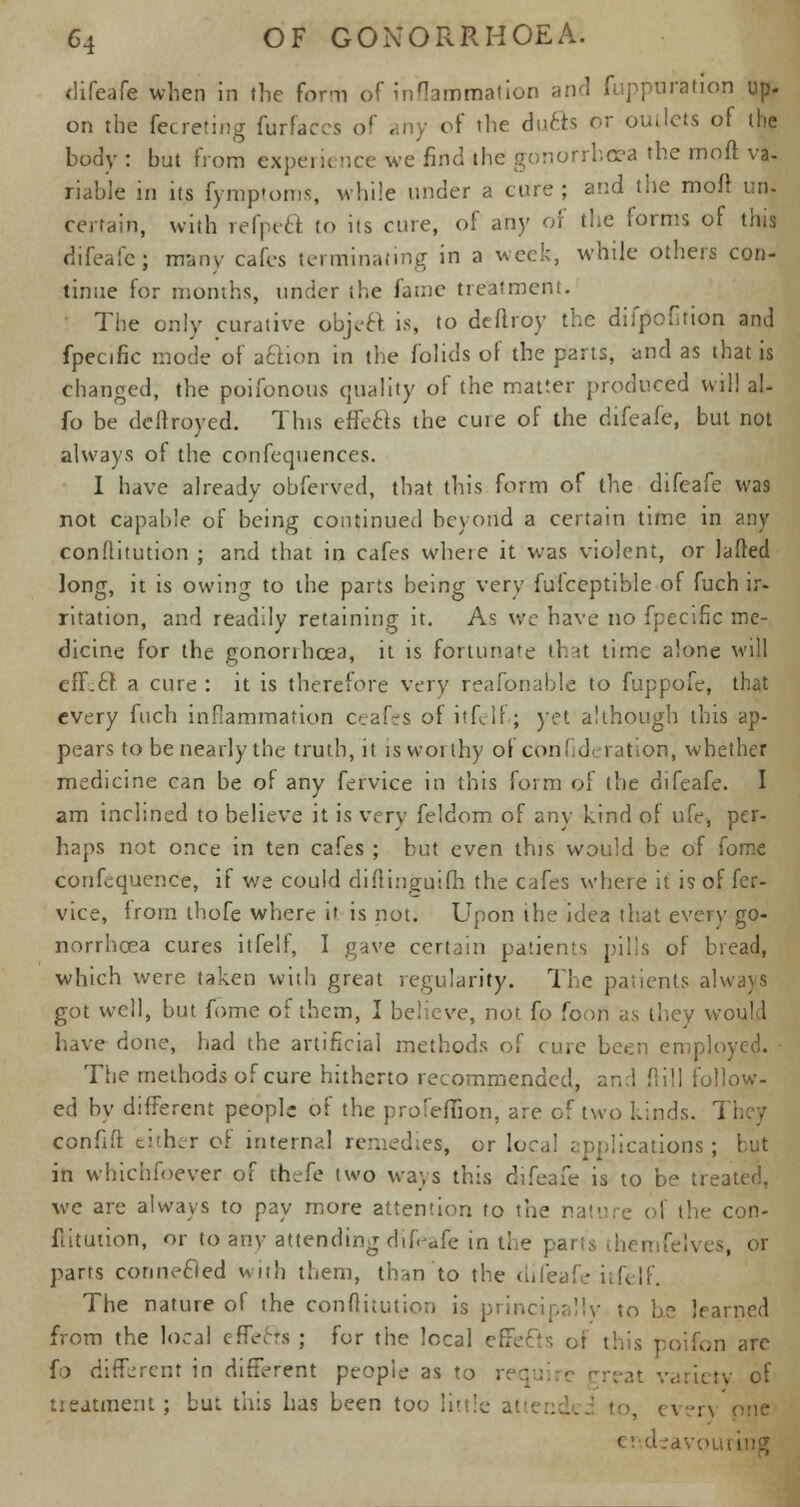 difeafe when in the form of inflammation and fuppuration up- on the fecreting furfaccs of ..ny of the dufts or outlets of the body : but from expeiu nee we find the gonorrhoea the moft va- riable in its fymptoms, while under a cure ; and the moft un- certain, with refpeft to its cure, of any of the forms of this difeafe; many cafes terminating in a week, while others con- tinue for months, under the fame treatment. The only curative objeft is, to deftroy the difpofition and fpecific mode of aftion in the folids of the parts, and as that is changed, the poifonous quality of the matter produced will al- io be deftroyed. This efife&s the cure of the difeafe, but not always of the confequences. I have already obferved, that this form of the difeafe was not capable of being continued beyond a certain time in any conflitution ; and that in cafes where it was violent, or lafled long, it is owing to the parts being very fufceptible of fuch ir- ritation, and readily retaining it. As we have no fpecific me- dicine for the gonorrhoea, it is fortunate that time alone will eff.cf. a cure : it is therefore very reafonable to fuppofe, that every fuch inflammation ceafes of itfelf.; yet although this ap- pears to be nearly the truth, it is worthy of confideration, whether medicine can be of any fervice in this form of the difeafe. I am inclined to believe it is very feldom of any kind of nfe, per- haps not once in ten cafes ; but even this would be of fome confluence, if we could diftinguilh the cafes where it is of fer- vice, from thofe where it is not. Upon the idea that every go- norrhoea cures itfelf, I gave certain patients pills of bread, which were taken with great regularity. The patients always got well, but fome of them, I believe, not fo foon as they woul 1 have done, had the artificial methods of cure been employed. The methods of cure hitherto recommended, and dill follow- ed by different people of the profeflion, are of two kinds. r\. I confift either of internal remedies, or local applications; but in whichfoever of thefe two ways this difeafe is to be treated. we are always to pay more attention to the nature of the con- flitution, or to any attending difeafe in the pai [elves, or parrs connected with them, than to the difeafe itfelf. The nature of the conflitution is principally to be learned from the local effefts ; for the local effefts of this poifon are fo different in different people as to req variety of treatment; but this has been too little ar >, even one ev.deavoi