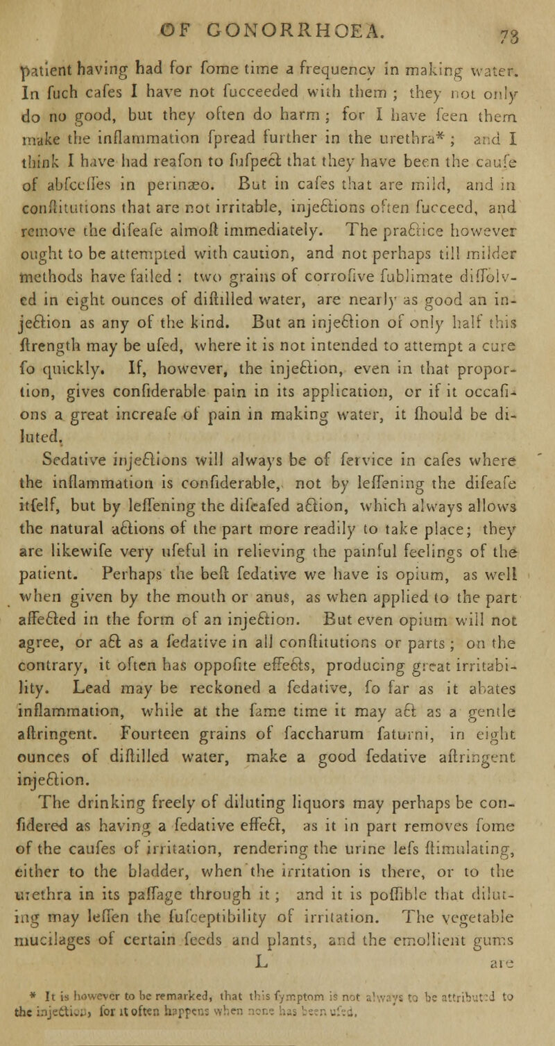 patient having had for fome time a frequency in making water. In fuch cafes I have not fucceeded with them ; they not only do no good, but they often do harm ; for I have i'eea them make the inflammation fpread further in the urethra* ; and I think I have had reafon to fufpeft that they have been the caufe of abfcdles in pesinaeo. But in cafes that are mild, and in confutations that are not irritable, injeftions often fucceed, and remove the difeafe aimoft immediately. The praciice however ought to be attempted with caution, and not perhaps till milder methods have failed : two grains of corrofive fublimate difTolv- ed in eight ounces of diftilled water, are nearly as good an in- jection as any of the kind. But an injeftion of only half this flrength may be ufed, where it is not intended to attempt a cure fo quickly. If, however, the injeftion, even in that propor- tion, gives confiderable pain in its application, or if it occafi* ons a great increafe of pain in making water, it fhould be di- luted. Sedative injeftions will always be of fervice in cafes where the inflammation is confiderable, not by leffening the difeafe itfelf, but by leffening the difcafed aftion, which always allows the natural aftions of the part more readily to take place; they are likewife very ufeful in relieving the painful feelings of the patient. Perhaps the bell fedative we have is opium, as well when given by the mouth or anus, as when applied to the part affefted in the form of an injection. But even opium will not agree, or aft as a fedative in all conftitutions or parts ; on the contrary, it often has oppofite effefts, producing great irritabi- lity. Lead may be reckoned a fedative, fo far as it abates inflammation, while at the fame time it may aft as a gentle aftringent. Fourteen grains of faccharum faturni, in eights ounces of diftilled water, make a good fedative aftringent injeftion. The drinking freely of diluting liquors may perhaps be con- fidered as having a fedative effeft, as it in part removes fome of the caufes of irritation, rendering the urine lefs ftimulating, either to the bladder, when the irritation is there, or to the tirethra in its paffage through it; and it is poffiblc that dilut- ing may leffen the fufceptibility of irritation. The vegetable mucilages of certain feeds and plants, and the emollient gums L are * It is however to be remarked, that this fymptom is not al ittribut'd to the mjeftiop) for it often happens when noi