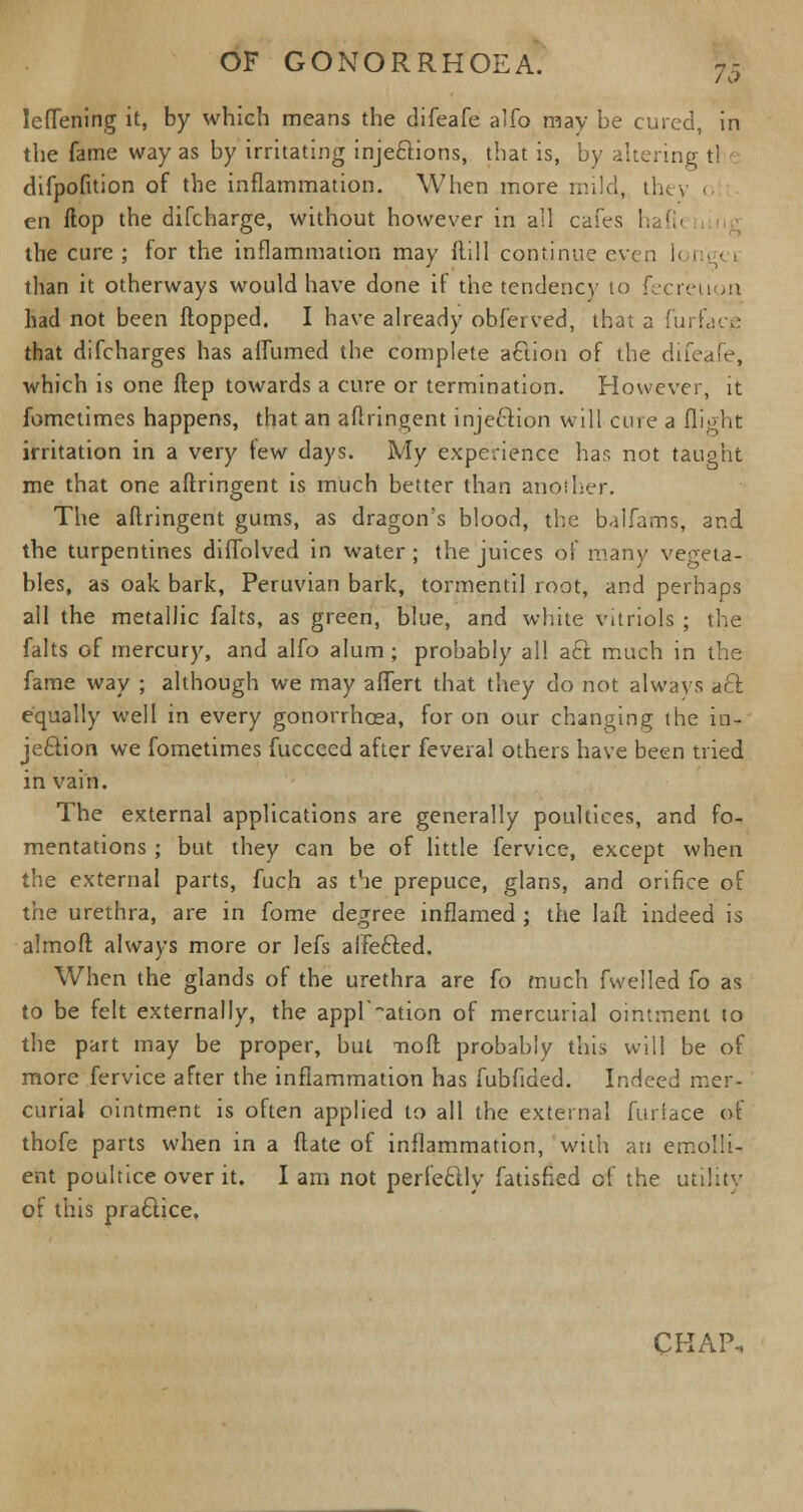 leffening it, by which means the difeafe alfo may be cured, in the fame way as by irritating injections, that is, by altering t! difpofuion of the inflammation. When more mild, they o en flop the difcharge, without however in all cafes hafh the cure ; for the inflammation may Rill continue even l< i than it otherways would have done if the tendency to fecreu >n had not been flopped. I have already obferved, that a furface that difcharges has affumed the complete aftion of the difeafe, which is one flep towards a cure or termination. However, it fometimes happens, that an aflringent injection will cure a flight irritation in a very tew days. My experience has not taught me that one aflringent is much better than another. The aflringent gums, as dragon's blood, the balfams, and the turpentines diffolved in water ; the juices of many vegeta- bles, as oak bark, Peruvian bark, tormentil root, and perhaps all the metallic falts, as green, blue, and white vitriols ; the falts of mercury, and alfo alum; probably all aft much in the fame way ; although we may affert that they do not always aft equally well in every gonorrhoea, for on our changing the in- jection we fometimes fucceed after feveral others have been tried in vain. The external applications are generally poultices, and fo- mentations ; but they can be of little fervice, except when the external parts, fuch as the prepuce, glans, and orifice of the urethra, are in fome degree inflamed ; the lafl indeed is almofl always more or lefs aifefted. When the glands of the urethra are fo much fwelled fo as to be felt externally, the appl'ation of mercurial ointment to the part may be proper, but nofl probably this will be of more fervice after the inflammation has fubfided. Indeed mer- curial ointment is often applied to all the external furtace of thofe parts when in a flate of inflammation, with an emolli- ent poultice over it. I am not perfectly fatisfied of the utility or this praftice.