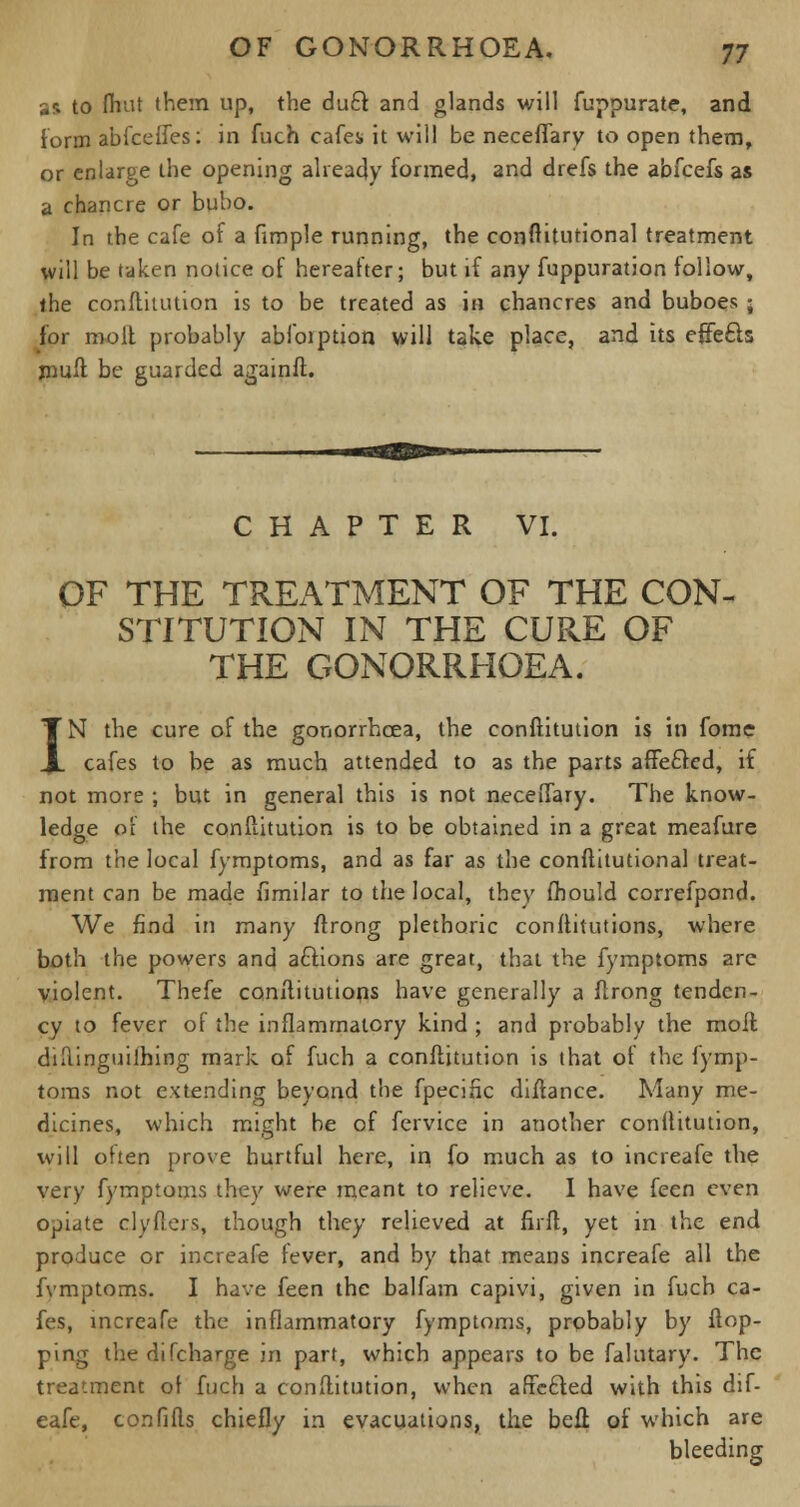 as to fhut them up, the duct and glands will fuppurate, and form abfcefles: in fuch cafes* it will be neceflary to open them, or enlarge the opening already formed, and drefs the abfcefs as a chancre or bubo. In the cafe of a fimple running, the constitutional treatment will be taken notice of hereafter; but if any fuppuration follow, the constitution is to be treated as in chancres and buboes • for molt probably abfoiption will take place, and its effects mull be guarded againft. CHAPTER VI. OF THE TREATMENT OF THE CON- STITUTION IN THE CURE OF THE GONORRHOEA. IN the cure of the gonorrhoea, the conftitution is in fome cafes to be as much attended to as the parts affe£ted, if not more ; but in general this is not neceftary. The know- ledge of the conftitution is to be obtained in a great meafure from the local fymptoms, and as far as the conftitutional treat- ment can be made fimilar to the local, they (hould correfpond. We find in many ftrong plethoric constitutions, where both the powers and aflions are great, that the fymptoms are violent. Thefe constitutions have generally a ftrong tenden- cy to fever of the inflammatory kind ; and probably the moil diftinguilhing mark of fuch a conftitution is that of the fymp- toms not extending beyond the fpecific diftance. Many me- dicines, which might be of fervice in another conftitution, will ohen prove hurtful here, in fo much as to increafe the very fymptoms they were meant to relieve. I have feen even opiate dyfters, though they relieved at firft, yet in the end produce or increafe fever, and by that means increafe all the fvmptoms. I have feen the balfam capivi, given in fuch ca- fes, increafe the inflammatory fymptoms, probably by flop- ping thedifcharge in part, which appears to be falutary. The treatment of fuch a conftitution, when affected with this dif- eafe, confifts chiefly in evacuations, the beft of which are bleeding