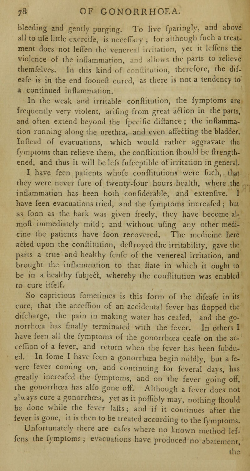 bleeding and gently purging. To live fparingly, and above all to ufe little exercife, is neceflary ; for although fuch a treat- ment does not leffen the venereal irritation, yet it leflens the violence of the inflammation, and allows the parts to relieve themfelves. In this kind of conftitution, therefore, the dif- eafe is in the end fooneft cured, as there is not a tendency to a continued inflammation. In the weak and irritable conftitution, the fymptoms are frequently very violent, arifing from great aclion in the parts, and often extend beyond the fpecific diftance ; the inflamma- tion running along the urethra, and even affecting the bladder. Inftead of evacuations, which would rather aggravate the fymptoms than relieve them, the conftitution fhould be ftrength- ened, and thus it will be lefs fufceptible of irritation in general. I have feen patients whofe conftitutions were fuch, that they were never fure of twenty-four hours health, where the inflammation has been both confiderable, and extenfive. I have feen evacuations tried, and the fymptoms increafed ; but as foon as the bark was given freely, they have become al- moft immediately mild ; and without ufing any other medi- cine the patients have foon recovered. The medicine here acted upon the conftitution, deftroyed the irritability, gave the parts a true and healthy fenfe of the venereal irritation, and brought the inflammation to that flate in which it ought to be in a healthy fubject, whereby the conftitution was enabled to cure itfelf. So capricious fometimes is this form of the difeafe in its cure, that the accefhon of an accidental fever has flopped the difcharge, the pain in making water has ceafed, and the go- norrhoea has finally terminated with the fever. In others I have feen all the fymptoms of the gonorrhoea ceafe on the ac- cefhon of a fever, and return when the fever has been fubdu- ed. In fome I have feen a gonorrhoea begin mildly, but a fe- vere fever coming on, and continuing for feveral days, has greatly increafed the fymptoms, and on the fever going off, the gonorrhoea has alfo gone off. Although a fever does not always cure a gonorrhoea, yet as it poffibly may, nothing fhould be done while the fever lafts; and if it continues after the fever is gone, it is then to be treated according to the fymptoms. Unfortunately there are cafes where no known method lef- fens the fymptoms; evacuations have produced no abatement, the