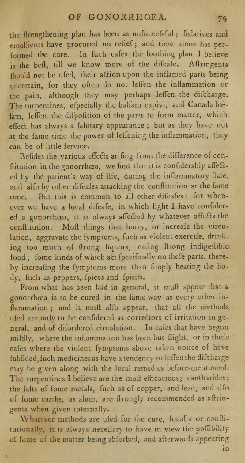 the (lengthening plan has been as unfuccefsful; fcdatives and emollients have procured no relief; and time alone has per- formed the cure. In fuch cafes the foothing plan I believe is the bed, till we know more of the difeafe. Aftringents mould not be ufed, their aftion upon the inflamed parts being uncertain, for they often do not lefien the inflammation or the pain, although they may perhaps leffen the difcharge. The turpentines, efpecially the balfam capivi, and Canada ba4- fam, leffen the difpofition of the parts to form matter, which effect has always a falutary appearance ; but as they have not at the fame time the power of leffening the inflammation, they can be of little fervice. Befides the various effecls arifing from the difference ofcon- ftitution in the gonorrhoea, we find that it is confiderably affect- ed by the patient's way of life, during the inflammatory flate, and alfo by other difeafes attacking the conftitution at the fame time. But this is common to all other difeafes : for when- ever we have a local difeafe, in which light I have confider- ed a gonorrhoea, it is always affecled by whatever affefts the conftitution. Moil things that hurry, or increafe the circu- lation, aggravate the fymptoms, fuch as violent exercife, drink- ing too much of flrong liquors, eating flrong indigeflible food ; fome kinds of which aft fpecifically on thefe parts, there- by increafing the fymptoms more than Amply heating the bo- dy, fuch as peppers, fpices and fpirits. From what has been faid in general, it muff appear that a gonorrhoea is to be cured in the fame way as every other in- flammation ; and it muff alfo appear, that all the methods ufed are only to be confidered as correctors of irritation in ge- neral, and of difordered circulation. In cafes that have begun mildly, where the inflammation has been but flight, or in thofe cafes where the violent fymptoms above taken notice of have iubfided,fuch medicines as have a tendency to leffen the difcharge may be given along with the local remedies betore-mentioned. The turpentines I believe are the moft efficacious; cantharides; the falts of fome metals, fuch as of copper, and lead, and alfo of fome earths, as alum, are ffrongly recommended as aftrin- gents when given internally. Whatever methods are ufed for the cure, locally or confli- tutionally, it is always neceffary to have in view the poffibility of fome of the matter being abforbed, and afterwards appearing in