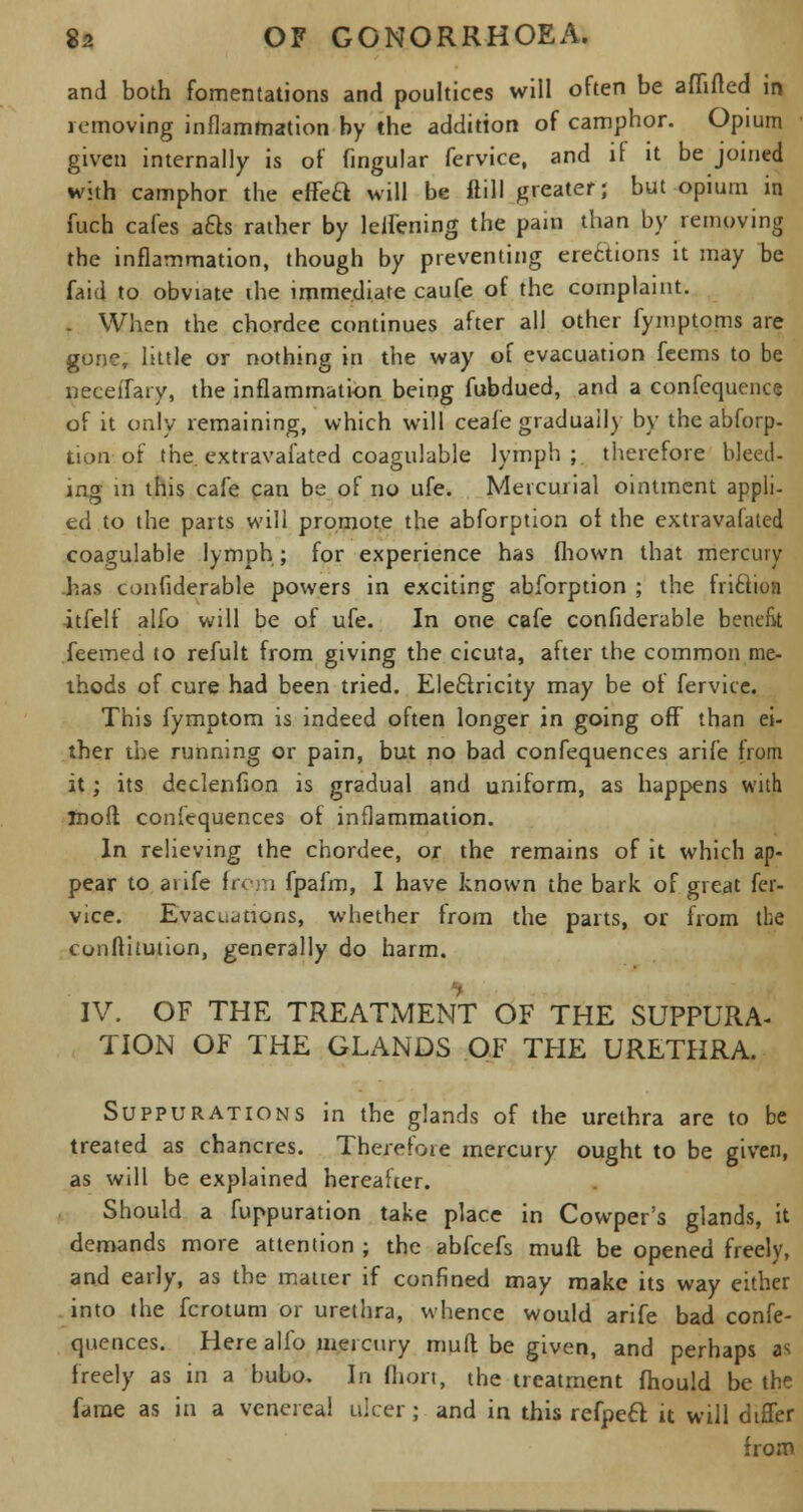 and both fomentations and poultices will often be afllfted in removing inflammation by the addition of camphor. Opium given internally is of fingular fervice, and if it be joined with camphor the effeft will be ftill greater; but opium in fuch cafes afts rather by leii'ening the pain than by removing the inflammation, though by preventing erections it may be faid to obviate the immediate caufe of the complaint. . When the chordee continues after all other fymptoms are gone, little or nothing in the way of evacuation feems to be neceifary, the inflammation being fubdued, and a confequence of it only remaining, which will ceafe gradually by the abforp- tion of the extravafated coagulable lymph;, therefore bleed- ing m this cafe can be of no ufe. Mercurial ointment appli- ed to the parts will promote the abforption of the extravafated coagulable lymph; for experience has fhown that mercury has confiderable powers in exciting abforption ; the fri61ion itfelf alfo will be of ufe. In one cafe confiderable benefit Teemed to refult from giving the cicuta, after the common me- thods of cure had been tried. Eleclricity may be of fervice. This fymptom is indeed often longer in going off than ei- ther the running or pain, but no bad confequences arife from it; its declenfion is gradual and uniform, as happens with inolt. confequences of inflammation. In relieving the chordee, or the remains of it which ap- pear to aiife from fpafm, I have known the bark of great fer- vice. Evacuations, whether from the parts, or from the conftitution, generally do harm. IV. OF THE TREATMENT OF THE SUPPURA- TION OF THE GLANDS OF THE URETHRA. Suppurations in the glands of the urethra are to be treated as chancres. Therefore mercury ought to be given, as will be explained hereafter. Should a fuppuration take place in Cowper's glands, it demands more attention ; the abfeefs mull be opened freely, and early, as the matter if confined may make its way either into the fcrotum or urethra, whence would arife bad confe- quences. Here alfo mercury muff be given, and perhaps as freely as in a bubo. In fhori, the treatment mould be the fame as in a venereal ulcer; and in this refpeft it will differ from