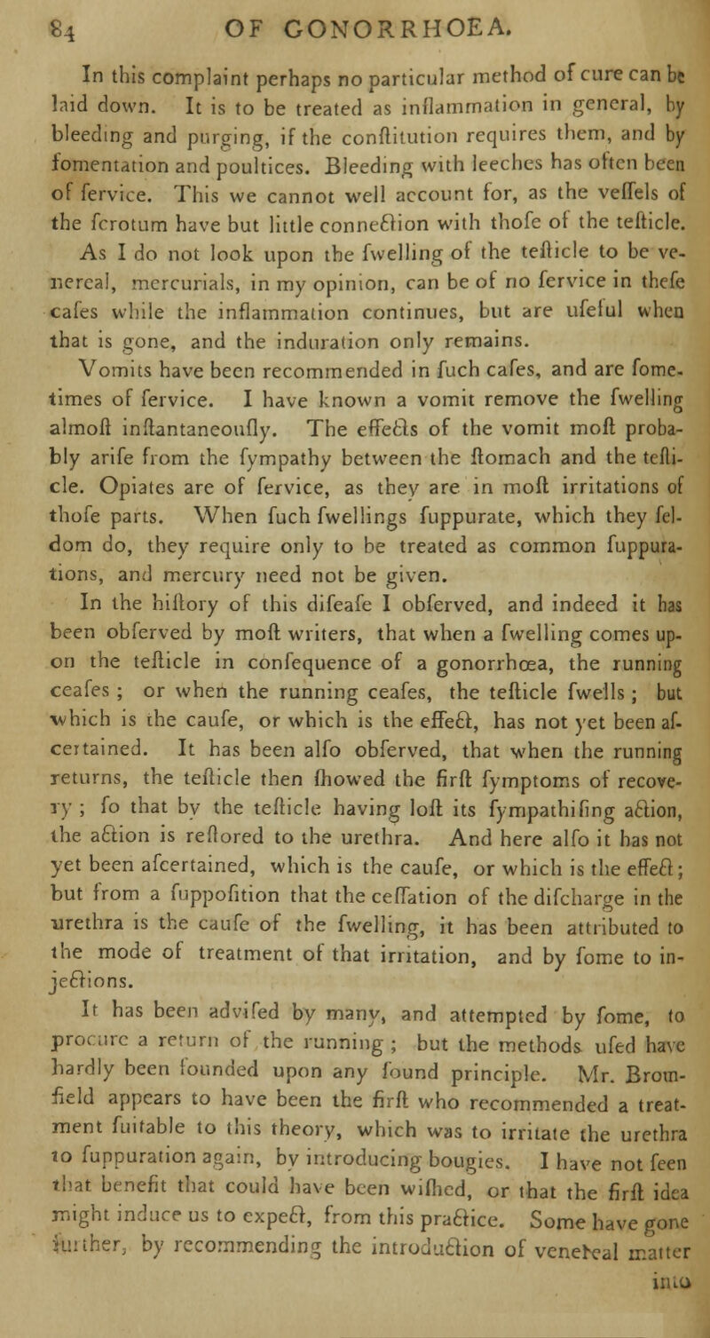 In this complaint perhaps no particular method of cure can be laid down. It is to be treated as inflammation in general, by bleeding and purging, if the conftitution requires them, and by fomentation and poultices. Bleeding with leeches has often been of fervice. This we cannot well account for, as the veflels of the fcrotum have but little connexion with thofe ot the tefticle. As I do not look upon the fwelhng of the tefticle to be ve- nereal, mercurials, in my opinion, can be of no fervice in thefe cafes while the inflammation continues, but are ufelul when that is gone, and the induration only remains. Vomits have been recommended in fuch cafes, and are fome- times of fervice. I have known a vomit remove the fwelling almoft inftantaneoufly. The effecls of the vomit mod proba- bly arife from the fympathy between the ftomach and the tefli- cle. Opiates are of fervice, as they are in mod irritations of thofe parts. When fuch fwellings fuppurate, which they fel- dom do, they require only to be treated as common fuppura- tions, and mercury need not be given. In the hiftory of this difeafe I obferved, and indeed it has been obferved by moft writers, that when a fwelling comes up- on the tefticle in confequence of a gonorrhoea, the running ceafes ; or when the running ceafes, the tefticle fwells; but which is ihe caufe, or which is the effe£f., has not yet been af- ccrtained. It has been alfo obferved, that when the running returns, the tefticle then fhowed the firft fymptoms of recove- ry ; fo that by the tefticle having loft its fympathifing aftion, the aftion is reftored to the urethra. And here alfo it has not yet been afcertained, which is the caufe, or which is the effeel; but from a fuppofition that theceflation of the difcharge in the urethra is the caufe of the fwelling, it has been attributed to the mode of treatment of that irritation, and by fome to in- jections. It has been advifed by many, and attempted by fome, to procure a return of the running ; but the methods ufed have hardly been founded upon any found principle. Mr. Brom- field appears to have been the firft who recommended a treat- ment fuifable to this theory, which was to irritate the urethra to fuppuration again, by introducing bougies. I have not feen that benefit that could have been wilhed, or that the firft idea might induce us to expeft, from this prafHce. Some have gone farther, by recommending the introduction of venereal matter