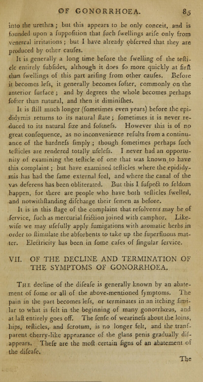 into the urethra ; but this appears to be only conceit, and is founded upon a fuppofition that fuch fwellings arife only from venereal irritations; but I have already obferved that they are produced by other caufes. It is generally a long time before the fwelling of the tefti- cle entirely fubfides, although it does fo more quickly at firft than fwellings of this part arifing from other caufes. Before it becomes lefs, it generally becomes fofter, commonly on the anterior furface ; and by degrees the whole becomes perhaps fofter than natural, and then it diminifhes. It is flill much longer (fometimes even years) before the epi- didymis returns to its natural ftate ; fometimes it is never re- duced to its natural fize and foftnefs. However this is of no great confequence, as no inconvenience refults from a continu- ance of the hardnefs limply ; though fometimes perhaps fuch tefticies are rendered totally ufelefs. I never had an opportu- nity of examining the tefticle of one that was knownto have this complaint; but have examined teflicles where the epididy- mis has had the fame external feel, and where the canal of the vas deferens has been obliterated. But this I fufpeft to feldom happen, for there are people who have both teflicles fwelled, and notwithftanding difcharge their femen as before. It is in this ftage of the complaint that refolvents may be of fervice, fuch as mercurial fri&ion joined with camphor. Like- wife we may ufefully apply fumigations with aromatic herbs in order to Simulate the abforbents to take up the iuperfluous mat- ter. Electricity has been in fome cafes of lingular fervice. VII. OF THE DECLINE AND TERMINATION OF THE SYMPTOMS OF GONORRHOEA. The decline of the difeafe is generally known by an abate- ment of fome or all of the above-mentioned fymptoms. The pain in the part becomes lefs, or terminates in an itching fimi- lar to what is felt in the beginning of many gonorrhoeas, and at laft entirely goes off. The fenfe of wearinefs about the loins, hips, tefticies, and fcrotum, is no longer felt, and the tranf- parent cherry-like appearance of the glans penis gradually dis- appears. Thefe are the mod certain figns of an abatement of the difeafe. The