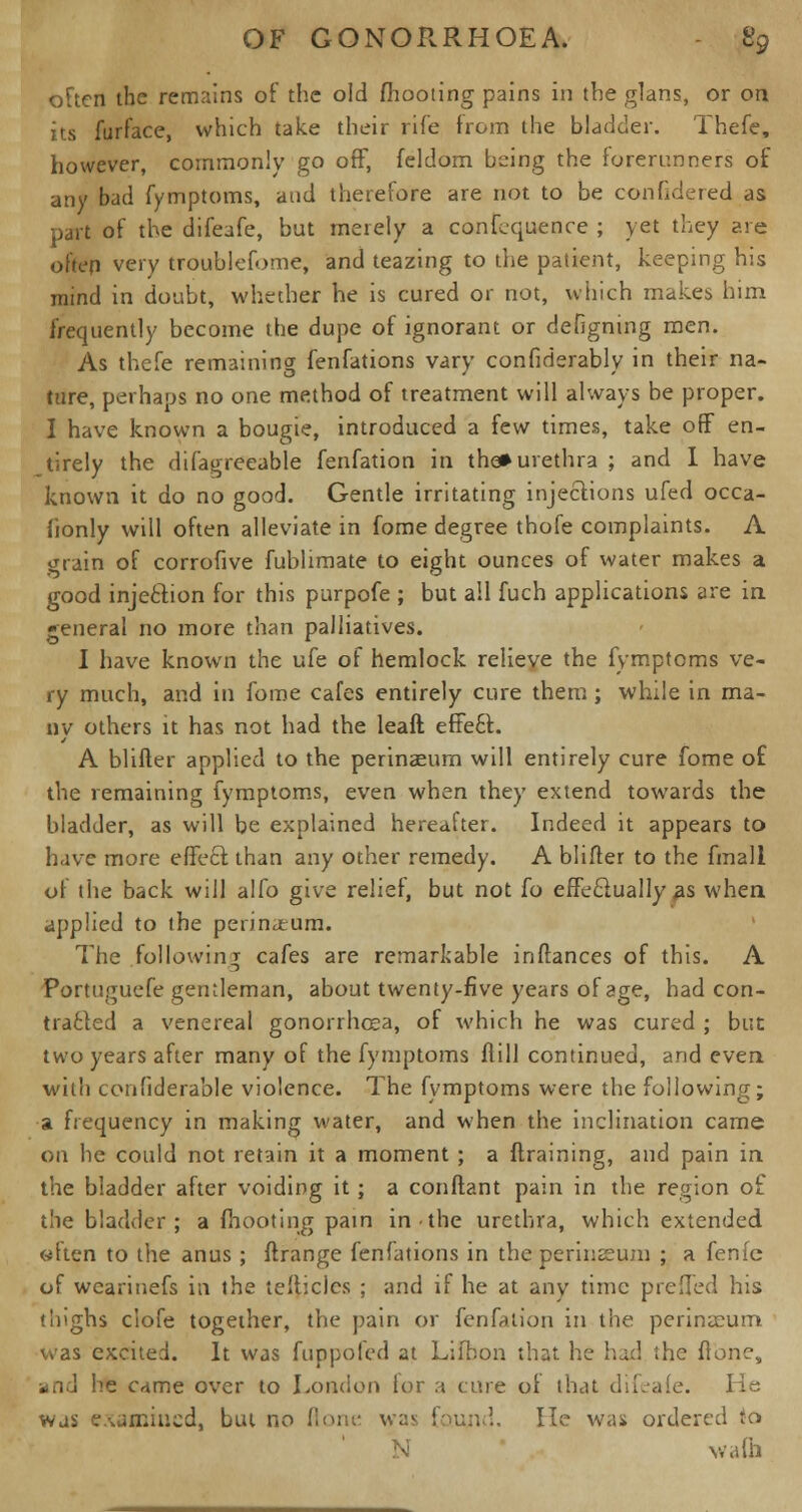 often the remains of the old (hooting pains in the glans, or on its furface, which take their rife from the bladder. Thefe, however, commonly go off, feldom being the forerunners of any bad fymptoms, and therefore are not to be confidered as part of the difeafe, bat merely a confluence ; yet they are often very troublefome, and teazing to the patient, keeping his mind in doubt, whether he is cured or not, which makes him frequently become the dupe of ignorant or defigning men. As thefe remaining fenfations vary confiderably in their na- ture, perhaps no one method of treatment will always be proper. I have known a bougie, introduced a few times, take off en- tirely the difagreeable fenfation in the* urethra ; and I have known it do no good. Gentle irritating injections ufed occa- iionly will often alleviate in fome degree thofe complaints. A grain of corrofive fublimate to eight ounces of water makes a good injection for this purpofe ; but all fuch applications are in general no more than palliatives. I have known the ufe of hemlock relieve the fymptoms ve- ry much, and in fome cafes entirely cure them; while in ma- ny others it has not had the leaft effe£t. A blifter applied to the perinaeum will entirely cure fome of the remaining fymptoms, even when they extend towards the bladder, as will be explained hereafter. Indeed it appears to have more effect, than any other remedy. A blifter to the fmali of the back will alfo give relief, but not fo effectually as when applied to the perinjeum. The following cafes are remarkable inftances of this. A Portuguefe gentleman, about twenty-five years of age, had con- tracted a venereal gonorrhoea, of which he was cured ; but two years after many of the fymptoms ftill continued, and even with confiderable violence. The fymptoms were the following; a frequency in making water, and when the inclination came on he could not retain it a moment ; a {training, and pain in the bladder after voiding it ; a conftant pain in the region of the bladder ; a fhooting pain in the urethra, which extended eften to the anus; ftrange fenfations in the perinseum ; a fenfe of wcarinefs in the teftjcles ; and if he at any time prefled his thighs clofe together, the pain or fenfation in the perimcum was excited. It was fuppofed at Lifhon that he had the flonc, and he came over to London lor a cure of that difeafe. He was examined, but no ftone was found. He was ordered to N walh