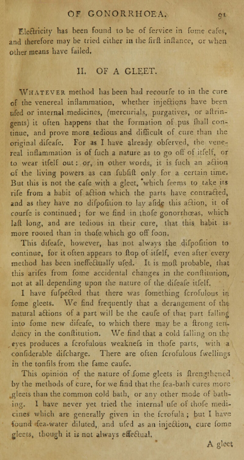 Electricity has been found to be of fervice in fume cafes, and therefore may be tried either in the fir ft in/lance, cr when other means have failed, II. OF A GLEET. Whatever method has been had recourfe to in the cure of the venereal inflammation, whether injections have been ufed or internal medicines, (mercurials, purgatives, or aftrin- gents) it often happens that the formation of pus (hail con- tinue, and prove more tedious and difficult of cure than the original difeafe. For as I have already obferved, the vene- real inflammation is of fuch a nature as to go ofl of itfelf, or to wear itfelf out: or, in other words, it is fuch an action of the living powers as can fubfift only for a certain time. But this is not the cafe with a gleet, 'which feems to take its rife from a habit of action which the parts have contracted, and as they have no difpofition to lay afide this action, it of courfe is continued; for we find in thofe gonorrhceas, which laft long, and are tedious in their cure, that this habit is more rooted than in thofe which go off foon. This difeafe, however, has not always the difpofition to continue, for it often appears to ftop of itfelf, even after every method has been ineffectually ufed. It is moPc probable, that this arifes from fome accidental changes in the conftitution, not at all depending upon the nature of the difeafe itfelf. I have fufpe6ted that there was fomething fcrofulous in fome gleets. We find frequently that a derangement of the natural a£tions of a part will be the caufe of that part falling into fome new difeafe, to which there may be a ftrong ten. dency in the conftitution. We find that a cold falling on ih: eyes produces a fcrofulous weaknefs in thofe parts, with a confidcrable difcharge. There are often fcrofulous fwellings in the tonfils from the fame caufe. This opinion of the nature of fome gleets is flrengthcncd by the methods of cure, for we find that the fea-bath cures more .gleets than the common cold bath, or any other mode of bath- ing. I have never yet tried the internal ufe of thofe medi- cines which are generally given in the fcrofula ; but I have found fea-watcr diluted, and ufed as an injection^ cure fome gleets, though it is net always effectual. A gleet