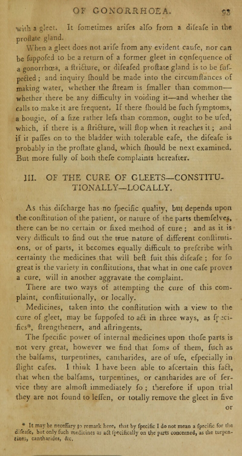 with a gleet. It fometimes arifes alfo from a difeafe in the proifate gland. When a gleet docs not arife from any evident caufe, nor can be fuppofed to be a return of a former gleet in confequence of a gonorrhoea, a fhicfure, or difeafed proftate gland is to be fuf- pefted ; and inquiry fhould be made into the circumftances of making water, whether the ftream is fmaller than common— whether there be any difficulty in voiding it—and whether the calls to make it are frequent. If there fhould be fuch fymptoms, a bougie, of a fize rather lefs than common, ought to be ufed, which, if there is a ftri&ure, will flop when it readies it; and if it paries on to the bladder with tolerable eafe, the difeafe is probably in the proftate gland, which fhould be next examined. But more fully of both thefe complaints hereafter. III. OF THE CURE OF GLEETS—CONSTITU- TIONALLY—LOCALLY. As this difcharge has no fpecific quality, but depends upon the conftitution of the patient, or nature of the parts themfelves, there can be no certain or fixed method of cure ; and as it is very difficult to find out the true nature of different conftituti- ons, or of parts, it becomes equally difficult to prefcribe with certainty the medicines that will beft fuit this difeafe ; for fo great is the variety in conftitutions, that what in one cafe proves a cure, will in another aggravate the complaint. There are two ways of attempting the cure of this com- plaint, conftitutionally, or locally. Medicines, taken into the conftitution with a view to the cure of gleet, may be fuppofed to a£l in three ways, as fr va- ries*, ftrengtheners, and aflringents. The fpecific power of internal medicines upon thofe parts is not very great, however we find that fom<? of them, fuch as the balfams, turpentines, cantharides, are of ufe, efpecially in flight cafes. I thiuk I have been able to afcertain this faff., that when the balfams, turpentines, or cantharides are of fer- vice they are almoft immediately fo ; therefore if upon trial they are not found to leffen, or totally remove the gleet in five or * It may be neceffary fo remark here, that by fpecific I do not mean a fpecific for the difeafe, but only fuch medicines as ait I'pecifically on the parts concerned, as the turpen- tines, cantharides, &c,