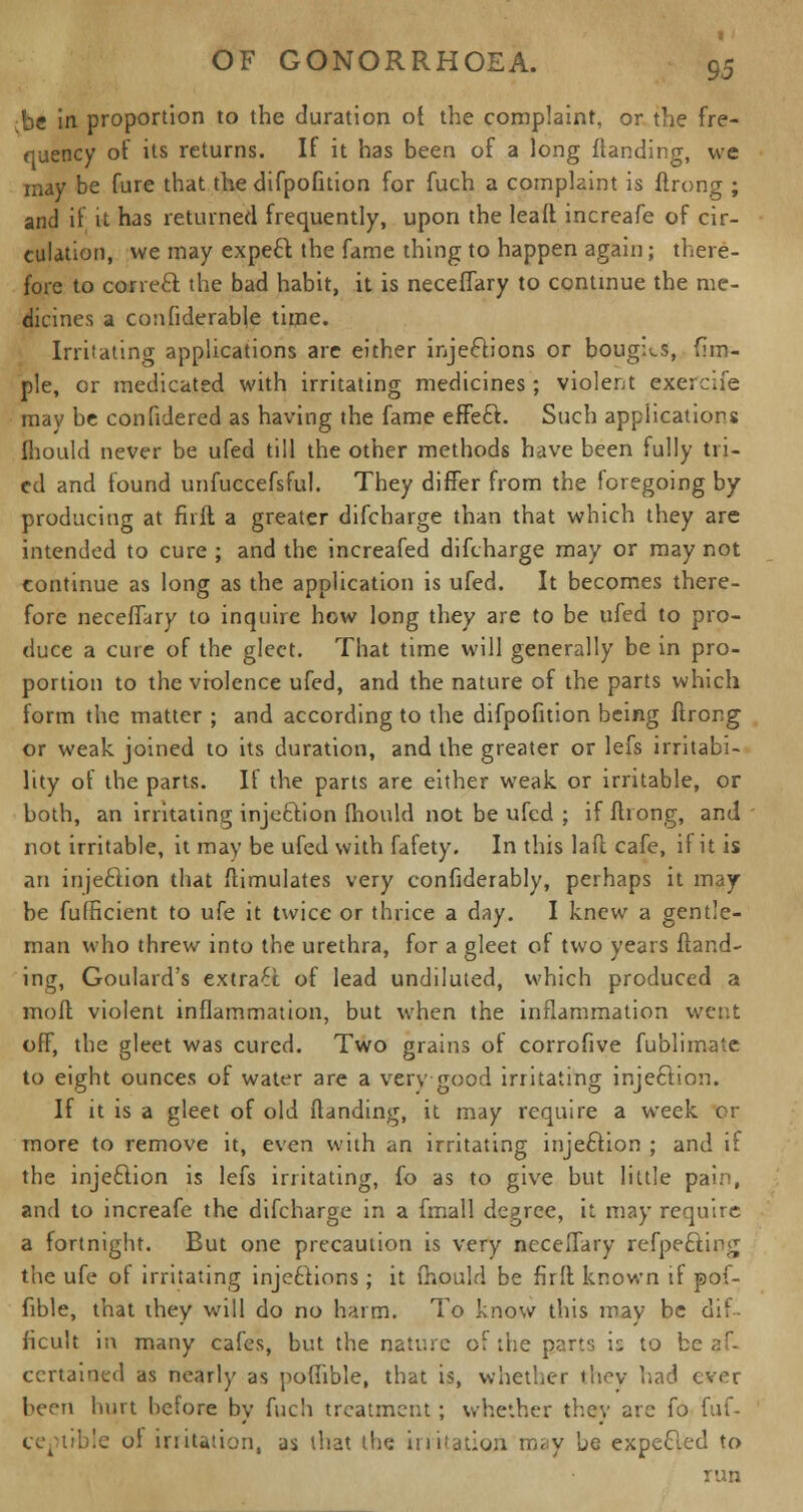 :be in proportion to the duration o{ the complaint, or the fre- quency of its returns. If it has been of a long ftanding, we may be fure that the difpofition for fuch a complaint is ftrong ; and if it has returned frequently, upon the leaft increafe of cir- culation, we may expect the fame thing to happen again; there- fore to correal the bad habit, it is neceffary to continue the me- dicines a considerable time. Irritating applications are either injections or boughs, ftm- ple, or medicated with irritating medicines ; violent exercife mav be confidered as having the fame effect. Such applications fhould never be ufed till the other methods have been fully tri- ed and found unfuccefsful. They differ from the foregoing by producing at fir ft a greater difcharge than that which they are intended to cure ; and the increafed difcharge may or may not continue as long as the application is ufed. It becomes there- fore neceffary to inquire how long they are to be ufed to pro- duce a cute of the gleet. That time will generally be in pro- portion to the violence ufed, and the nature of the parts which form the matter ; and according to the difpofition being ftrong or weak joined to its duration, and the greater or lefs irritabi- lity of the parts. If the parts are either weak or irritable, or both, an irritating inje&ion fhould not be ufed ; if ftrong, and not irritable, it may be ufed with fafety. In this laft cafe, if it is an injection that ftimulates very confiderably, perhaps it may be fufHcient to ufe it twice or thrice a day. I knew a gentle- man who threw into the urethra, for a gleet of two years ftand- ing, Goulard's extract of lead undiluted, which produced a mo ft violent inflammation, but when the inflammation went off, the gleet was cured. Two grains of corrofive fublimate to eight ounces of water are a very good irritating injection. If it is a gleet of old ftanding, it may require a week or more to remove it, even with an irritating injection ; and if the injection is lefs irritating, fo as to give but little pair', and to increafe the difcharge in a fmall degree, it may require a fortnight. But one precaution is very neceffary refpefting the ufe of irritating injections; it fhould be fir ft known if pof- fible, that they will do no harm. To know this may be dif- ficult in many cafes, but the nature of the parts is to b< certained as nearly as pofiible, that is, whether they had ever been hurt before by fuch treatment ; whether they are io fuf- ce^trble ol irritation, as that the in nation may be expected to run