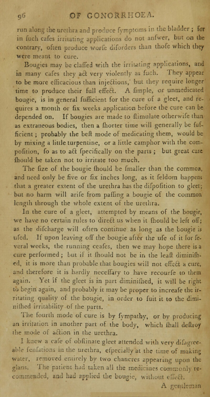 run along the urethra and produce fymptoms in the bladder ; fcr in fuch cafes in hating applications do not anfwer, but on ibe contrary, often produce worfc diforders than thofc which they were meant to cure. Bougies may be claffed with the irritating applications, and in many cafes they aft very violently as fuch. They appear to be more efficacious than injections,' but they require longer time to produce their full efJeft. A fimple, or unmedicaied bougie, is in general fufficient for the cure of a Heet, and re- quires a month or fix weeks application before the cure can be depended on. If bougies are made to flimulate otherwife than as extraneous bodies, then a fhorter time will generally be fuf- ficient ; probably the belt mode of medicating them, would be by mixing a little turpentine, or a little camphor with the com- pofition, fo as to aft fpecifically on the parts; but great care mould be taken not to irritate too much. The (ize of the bougie mould be fmaller than the common, and need only be five or fix inches long, as it feldom happens that a greater extent of the urethra has the difpofition to gleet; but no harm will arife from palling a bougie of the common length through the whole extent of the urethra. In the cure of a gleet, attempted by means of the bougie, we have no certain rules to direct, us when it fhould be left off; as the difcharge will often continue as long as the bougie is ufed. If upon leaving off the bougie after the ufe of it for fe- veral weeks, the running ceafes, then we may hope there is a cure performed; but if it fhould not be in the leaft diminish- ed, it is more than probable that bougies will not effeft a cure, and therefore it is hardly neceflary to have recourfe to them again. Yet it the gleet is in part diminifhed, it will be right tu begin again, and probably it may be proper to increafe the ir- ritating quality of the bougie, in order to fuit it to the dimi- nifhed irritability of the parts. The fourth mode of cure is by fvmpathy, or by producing an irritation in another part of the body, which mall deftroy the mode of aftion in the urethra. I knew a cafe of obfiinate gleet attended with very difagree- able fenfations in the urethra, efpeciallyat the time of making water, removed entirely by two chancres appearing upon the glans. The patient had taken all the medicines commonly re- commended, and had applied the bougie, without eft A ;