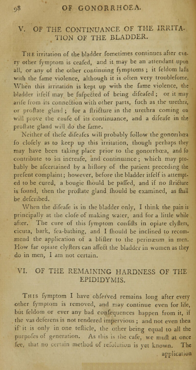 V. OF THE CONTINUANCE OF THE IRRITA- TION OF THE BLADDER. The irritation of the bladder fometimes continues after eve- ry other fymptom is ceafed, and it may be an attendant upon all, or any of the other continuing fymptoms ; it feldom lads with the fame violence, although it is often very troublefome. When this irritation is kept up with the fame violence, the bladder itfelf may be fufpe&ed of being difeafed ; or it may arife from its connection with other parts, fuch as the urethra, or proftate gland ; for a flri&ure in the urethra coming on will prove the caufe of its continuance, and a difeafe in the proftate gland will do the fame. Neither of thefe difeafes will probably follow the gononbcea fo clofely as to keep up this irritation, though perhaps they may have been taking place prior to the gonorrhoea, and fo contribute to ics increafe, and continuance ; which may pro- bably be afcertained by a hiflory of the patient preceding the prefent complaint; however, before the bladder itfelf is attempt- ed to be cured, a bougie fhould be paHed, and if no Ilriclure is found, then the proftate gland fhould be examined, as fhall be defcribed. When the difeafe is in the bladder only, I think the pain is principally at the clofe of making water, and for a little while after. The cure of this fymptom confifts in opiate cl)fters, cicuta, bark, fea-bathing, and I fhouid be inclined to recom- mend the application of a blifter to the perinaeum in men. How far opiate clyfters can affetr. the bladder in women as they do in men, I am not certain. VI. OF THE REMAINING HARDNESS OF THE EPIDIDYMIS. This fymptom I have obferved remains long after every other fymptom is removed, and may continue even for life, but feldom or ever any bad confluences happen from it, if the vas deferens is not rendered impervious ; and not even then if it is only in one tefticle, the other being equal to all the purpofes of generation. As this is the cafe, we muff, at once fee, that no certain method of refolution is yet known. The . application