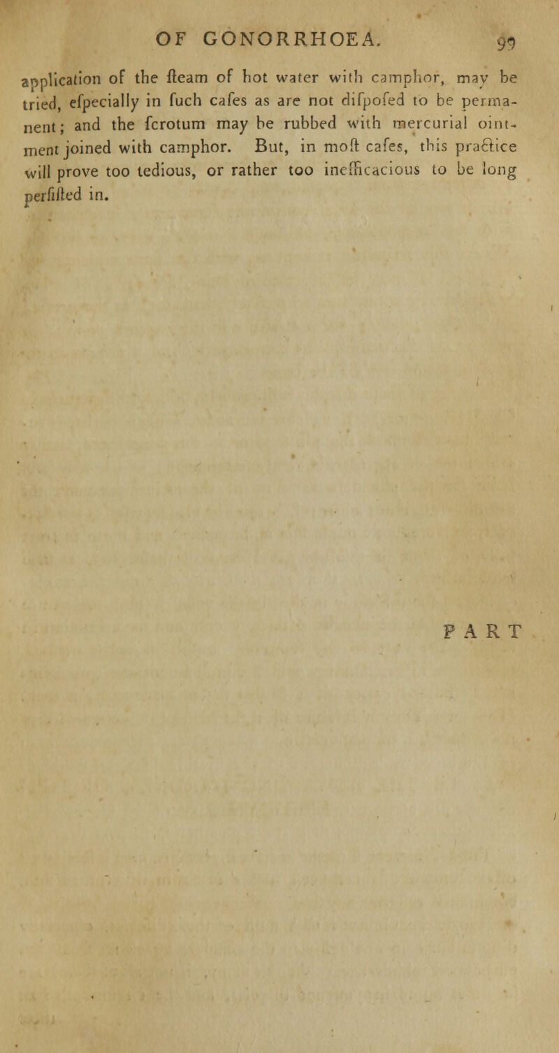 aopllcation of the fleam of hot water with camphor, may be tried, efpecially in fuch cafes as are not difpofed to be perma- nent; and the fcrotum may be rubbed with mercurial oint- ment joined with camphor. But, in moft cafes, this pra&ice will prove too tedious, or rather too inefficacious to be long perflated in. PART