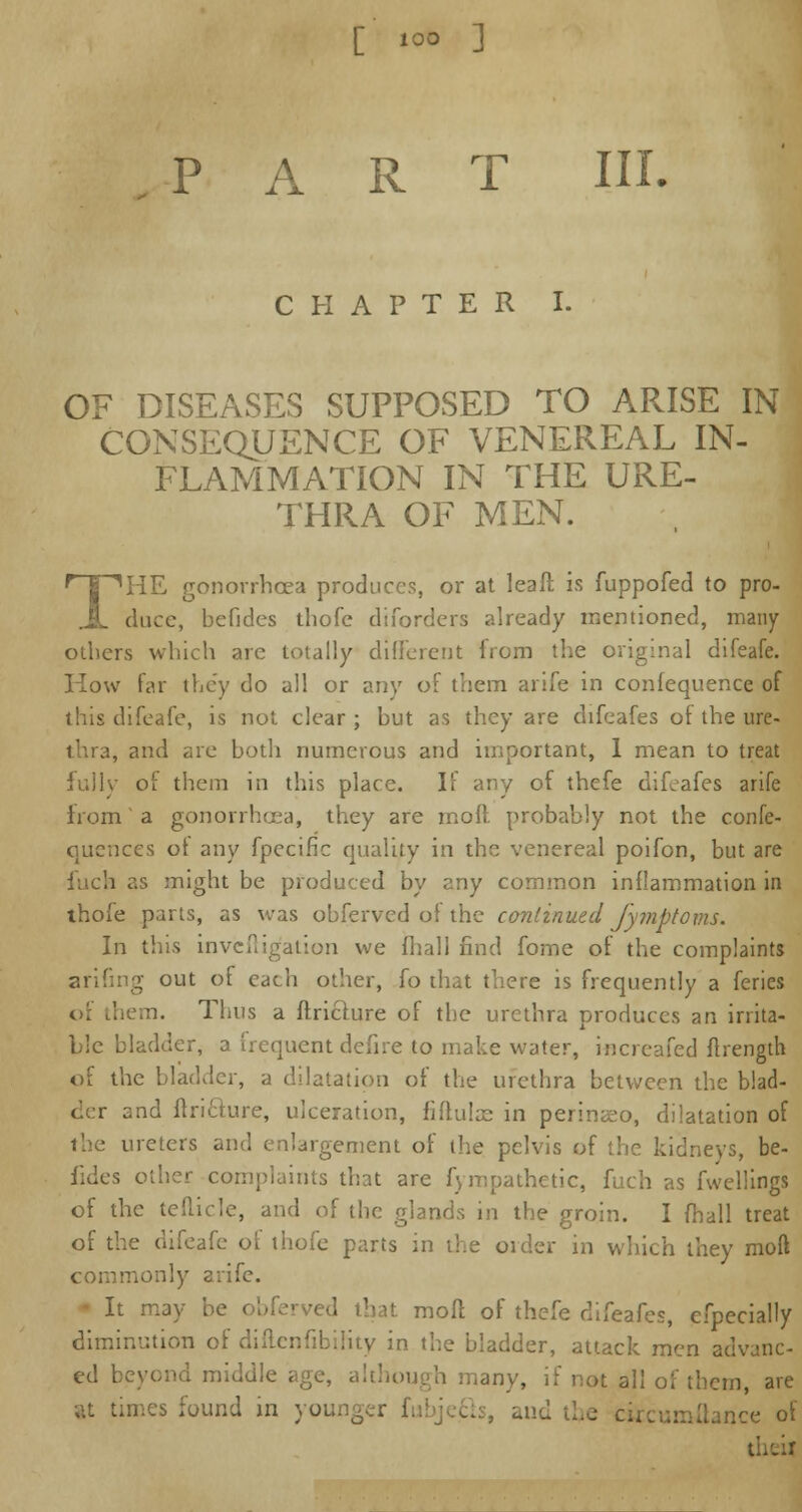 CHAPTER I. OF DISEASES SUPPOSED TO ARISE IN CONSEQUENCE OF VENEREAL IN- FLAMMATION IN THE URE- THRA OF MEN. THE gonorrhoea produces, or at leaft is fuppofed to pro- chice, befides thofe diforders already mentioned, many others which are totally different from the original difeafe. How far they do all or any of them arife in confequence of this difeafe, is not clear ; but as they are difeafes of the ure- thra, and are both numerous and important, I mean to treat fully of them in this place. If any of thefe difeafes arife from' a gonorrhoea, they are moft probably not the confe- quences ot any fpecific quality in the venereal poifon, but are fuch as might be produced by any common inflammation in thofe parts, as was obferved of the continued Jymptovu. In this inveftig'ation we fhall find fome of the complaints arifing out of each other, fo that there is frequently a feries Thus a ftricrure of the urethra produces an irrita- ble bladder, a irequent defire to make water, increafed ftrength of the bladder, a dilatation of the urethra between the blad- der and ftrifture, ulceration, fiftulae in perina;o, dilatation of the ureters and enlargement of the pelvis of the kidneys, be- fides other complaints that are fympathetic, fuch as fwellings of the tefiicle, and of the glands in the groin. I fhall treat of the difeafe of thofe parts in the order in which they moft commonly arife. It may be obferved that moll of thefe difeafes, efpecially diminution of diftenfibility in the bladder, attack men advanc- ed beyond middle age, although many, if not all of them, are times found in yoi , and the Ibnce of ti.iir