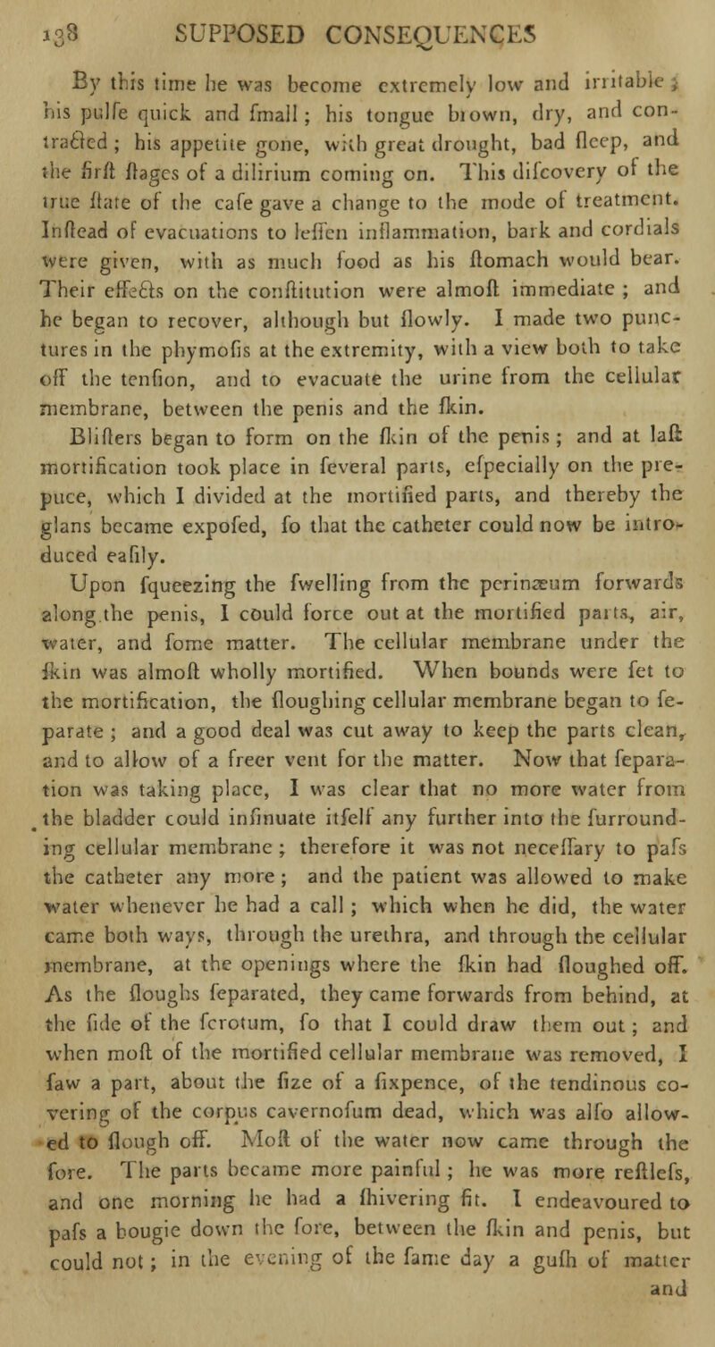 By this time he was become extremely low and trnta his pidfe quick, and {mail; his tongue blown, dry, and con- tracted ; his appetite gone, wkb great drought, bad flcep, and the firft Stages of a dilirium coming on. This difcovery of the true ftatc of the cafe gave a change to the mode ot treatment. Inffead of evacuations to leffen inflammation, bark and cordials were given, with as much food as his Stomach would bear. Their effects on the conffitution were almoll immediate ; and he began to recover, although but flowly. I made two punc- tures in the phymofis at the extremity, with a view both to take off the tenfion, and to evacuate the urine from the cellular membrane, between the penis and the fkin. Blifters began to form on the fkin of the penis; and at lafl mortification took place in feveral parts, efpecially on the pre- puce, which I divided at the mortified parts, and thereby the glans became expofed, fo that the catheter could now be intro- duced eafily. Upon fqueezing the fwelling from the perineum forwards along the penis, I could force out at the mortified paits, a:r, water, and fome matter. The cellular membrane under the fkin was almoft wholly mortified. When bounds were fet to the mortification, the floughing cellular membrane began to Se- parate ; and a good deal was cut away to keep the parts cleanr and to allow of a freer vent for the matter. Now that Separa- tion was taking place, I was clear that no more water from < the bladder could inSinuate itSelf any further into the Surround- ing cellular membrane ; therefore it was not necefSary to pafs the catheter any more ; and the patient was allowed to make water whenever he had a call ; which when he did, the water came both ways, through the urethra, and through the cellular membrane, at the openings where the fkin had floughed off. As the floughs Separated, they came forwards from behind, at the fide of the fcrotum, So that I could draw them out; and when mofl of the mortified cellular membrane was removed, I Saw a part, about the Size of a Sixpence, of the tendinous co- vering of the corpus cavernofum dead, which was alfo allow- ed to Slough off. Molt of the water now came through the fore. The parts became more painful ; he was more reStleSs, and one morning he had a Shivering fit. I endeavoured to pafs a bougie down the fore, between the Skin and penis, but could not; in the evening of the Same day a gufh of matter