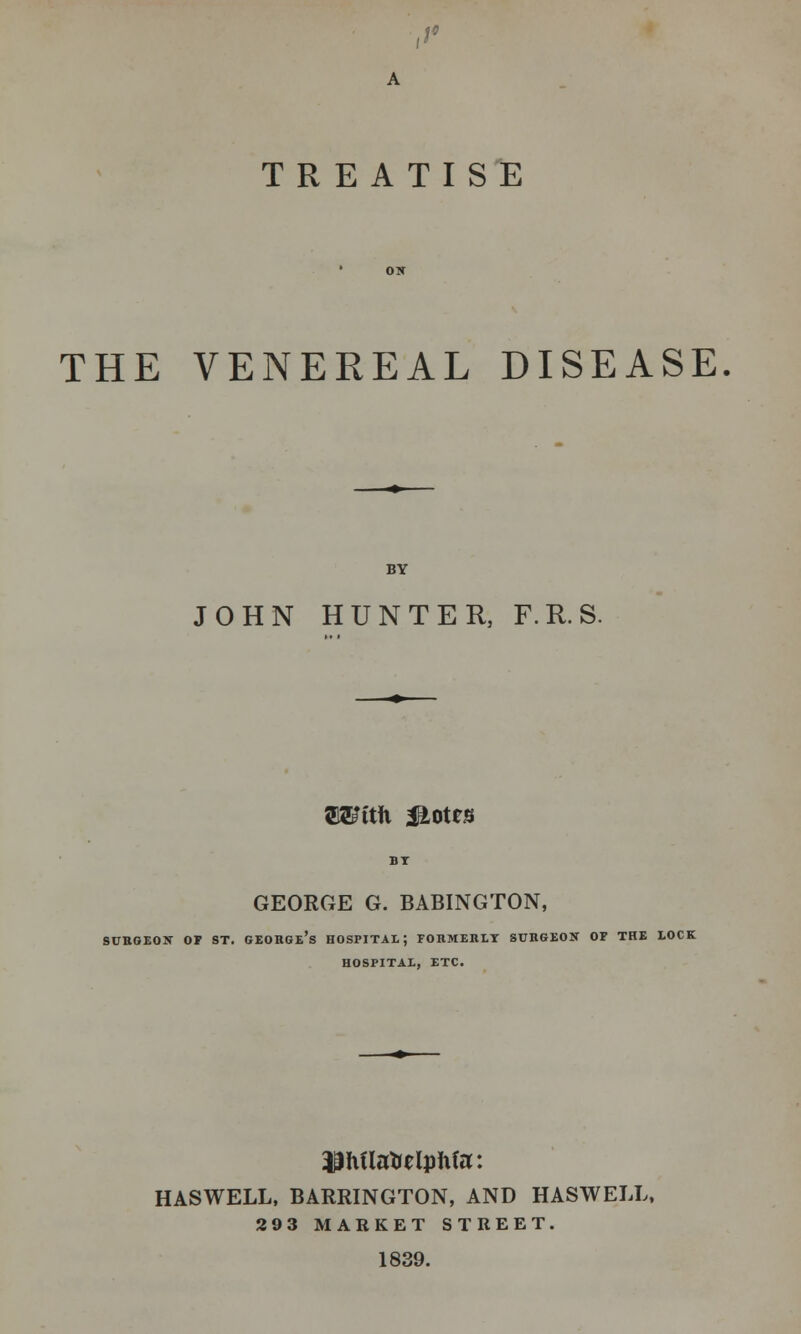 ,>' TREATISE THE VENEREAL DISEASE BY JOHN HUNTER, F.R.S. OTttfi M^ttB GEORGE G. BABINGTON, SURGEON OF ST. GEORGE'S HOSPITAL; FORMERLY SURGEON OF THE LOCK HOSPITAL, ETC. HASWELL, BARRINGTON, AND HASWELL, 293 MARKET STREET. 1839.