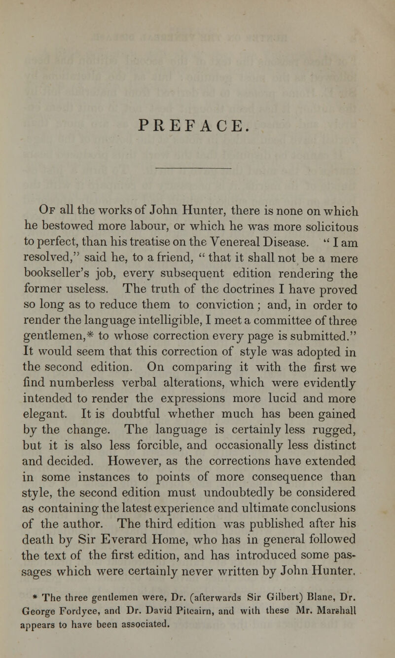 PREFACE. Of all the works of John Hunter, there is none on which he bestowed more labour, or which he was more solicitous to perfect, than his treatise on the Venereal Disease.  I am resolved, said he, to a friend,  that it shall not be a mere bookseller's job, every subsequent edition rendering the former useless. The truth of the doctrines I have proved so long as to reduce them to conviction ; and, in order to render the language intelligible, I meet a committee of three gentlemen,* to whose correction every page is submitted. It would seem that this correction of style was adopted in the second edition. On comparing it with the first we find numberless verbal alterations, which were evidently intended to render the expressions more lucid and more elegant. It is doubtful whether much has been gained by the change. The language is certainly less rugged, but it is also less forcible, and occasionally less distinct and decided. However, as the corrections have extended in some instances to points of more consequence than style, the second edition must undoubtedly be considered as containing the latest experience and ultimate conclusions of the author. The third edition was published after his death by Sir Everard Home, who has in general followed the text of the first edition, and has introduced some pas- sages which were certainly never written by John Hunter. * The three gentlemen were, Dr. (afterwards Sir Gilbert) Blane, Dr. George Fordyce, and Dr. David Pitcairn, and with these Mr. Marshall appears to have been associated.