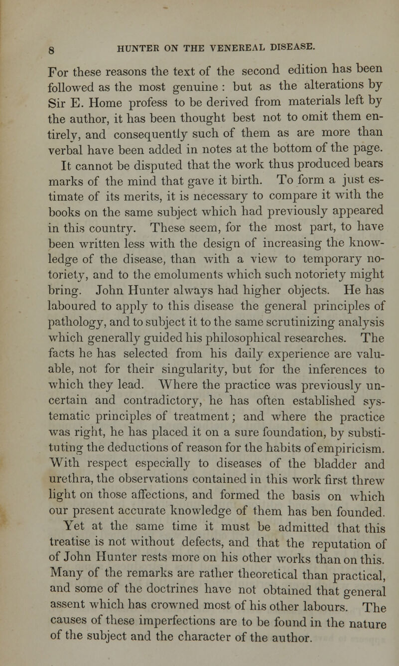 For these reasons the text of the second edition has been followed as the most genuine : but as the alterations by Sir E. Home profess to be derived from materials left by the author, it has been thought best not to omit them en- tirely, and consequently such of them as are more than verbal have been added in notes at the bottom of the page. It cannot be disputed that the work thus produced bears marks of the mind that gave it birth. To form a just es- timate of its merits, it is necessary to compare it with the books on the same subject which had previously appeared in this country. These seem, for the most part, to have been written less with the design of increasing the know- ledge of the disease, than with a view to temporary no- toriety, and to the emoluments which such notoriety might bring. John Hunter always had higher objects. He has laboured to apply to this disease the general principles of pathology, and to subject it to the same scrutinizing analysis which generally guided his philosophical researches. The facts he has selected from his daily experience are valu- able, not for their singularity, but for the inferences to which they lead. Where the practice was previously un- certain and contradictory, he has often established sys- tematic principles of treatment; and where the practice was right, he has placed it on a sure foundation, by substi- tuting the deductions of reason for the habits of empiricism. With respect especially to diseases of the bladder and urethra, the observations contained in this work first threw light on those affections, and formed the basis on which our present accurate knowledge of them has ben founded. Yet at the same time it must be admitted that this treatise is not without defects, and that the reputation of of John Hunter rests more on his other works than on this. Many of the remarks are rather theoretical than practical, and some of the doctrines have not obtained that general assent which has crowned most of his other labours. The causes of these imperfections are to be found in the nature of the subject and the character of the author.