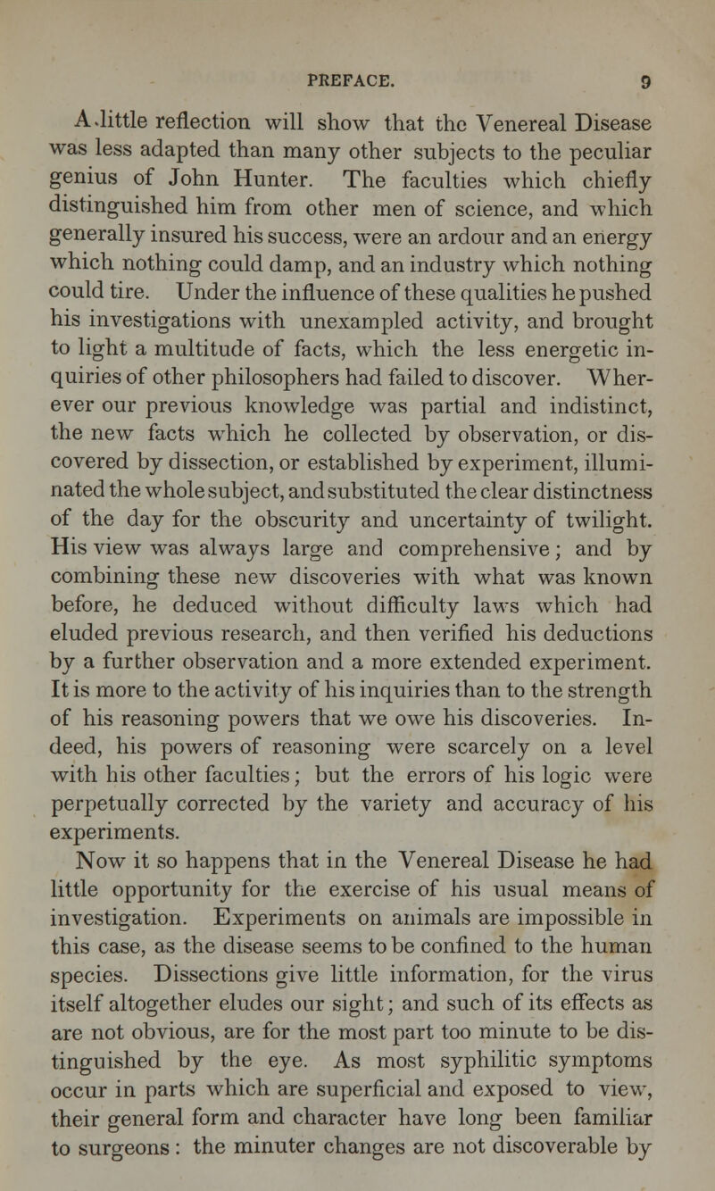 A Jittle reflection will show that the Venereal Disease was less adapted than many other subjects to the peculiar genius of John Hunter. The faculties which chiefly distinguished him from other men of science, and which generally insured his success, were an ardour and an energy which nothing could damp, and an industry which nothing could tire. Under the influence of these qualities he pushed his investigations with unexampled activity, and brought to light a multitude of facts, which the less energetic in- quiries of other philosophers had failed to discover. Wher- ever our previous knowledge was partial and indistinct, the new facts which he collected by observation, or dis- covered by dissection, or established by experiment, illumi- nated the whole subject, and substituted the clear distinctness of the day for the obscurity and uncertainty of twilight. His view was always large and comprehensive; and by combining these new discoveries with what was known before, he deduced without difficulty laws which had eluded previous research, and then verified his deductions by a further observation and a more extended experiment. It is more to the activity of his inquiries than to the strength of his reasoning powers that we owe his discoveries. In- deed, his powers of reasoning were scarcely on a level with his other faculties; but the errors of his logic were perpetually corrected by the variety and accuracy of his experiments. Now it so happens that in the Venereal Disease he had little opportunity for the exercise of his usual means of investigation. Experiments on animals are impossible in this case, as the disease seems to be confined to the human species. Dissections give little information, for the virus itself altogether eludes our sight; and such of its effects as are not obvious, are for the most part too minute to be dis- tinguished by the eye. As most syphilitic symptoms occur in parts which are superficial and exposed to view, their general form and character have long been familiar to surgeons: the minuter changes are not discoverable by