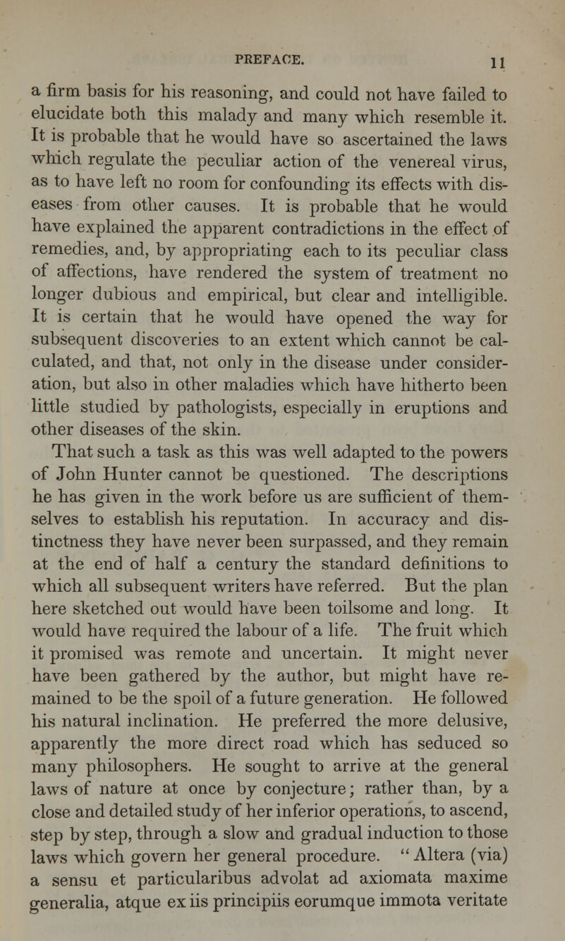 a firm basis for his reasoning, and could not have failed to elucidate both this malady and many which resemble it. It is probable that he would have so ascertained the laws which regulate the peculiar action of the venereal virus, as to have left no room for confounding its effects with dis- eases from other causes. It is probable that he would have explained the apparent contradictions in the effect of remedies, and, by appropriating each to its peculiar class of affections, have rendered the system of treatment no longer dubious and empirical, but clear and intelligible. It is certain that he would have opened the way for subsequent discoveries to an extent which cannot be cal- culated, and that, not only in the disease under consider- ation, but also in other maladies which have hitherto been little studied by pathologists, especially in eruptions and other diseases of the skin. That such a task as this was well adapted to the powers of John Hunter cannot be questioned. The descriptions he has given in the work before us are sufficient of them- selves to establish his reputation. In accuracy and dis- tinctness they have never been surpassed, and they remain at the end of half a century the standard definitions to which all subsequent writers have referred. But the plan here sketched out would have been toilsome and long. It would have required the labour of a life. The fruit which it promised was remote and uncertain. It might never have been gathered by the author, but might have re- mained to be the spoil of a future generation. He followed his natural inclination. He preferred the more delusive, apparently the more direct road which has seduced so many philosophers. He sought to arrive at the general laws of nature at once by conjecture; rather than, by a close and detailed study of her inferior operations, to ascend, step by step, through a slow and gradual induction to those laws which govern her general procedure. Altera (via) a sensu et particularibus advolat ad axiomata maxime generalia, atque ex iis principiis eorumque immota veritate
