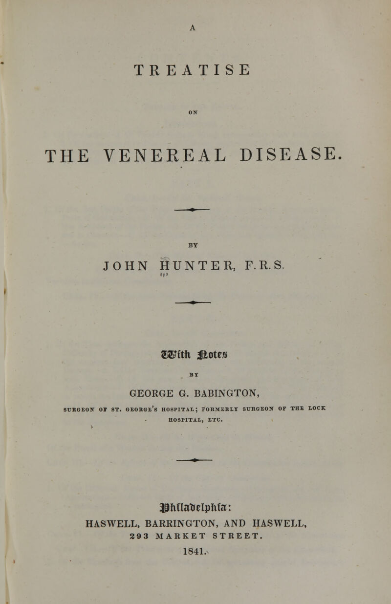 TREATISE THE VENEREAL DISEASE JOHN HUNTER, F.R.S. fflarctii Motts GEORGE G. BABINGTON, SURGEON OT ST. GEOHGE's HOSPITAL; TOKMEKLT SURGEON OF THE LOCK HOSPITAL, ETC. $Mla*elphfa: HASWELL, BARRINGTON, AND HASWELL. 293 MARKET STREET. 1841.