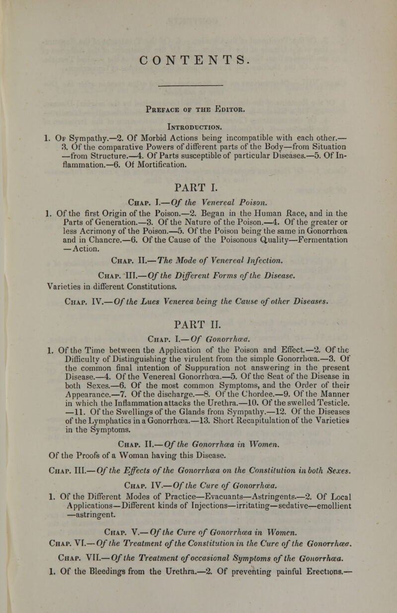 CONTENTS Preface of the Editor. Introduction. 1. Of Sympathy.—2. Of Morbid Actions being incompatible with each other.— 3. Of the comparative Powers of different parts of the Body—from Situation —from Structure.—4. Of Parts susceptible of particular Diseases.—5. Of In- flammation.—6. Of Mortification. PART I. Chap. I.— Of the Venereal Poison. 1. Of the first Origin of the Poison.—2. Began in the Human Race, and in the Parts of Generation.—3. Of the Nature of the Poison.—4. Of the greater or less Acrimony of the Poison.—5. Of the Poison being the same in Gonorrhoea and in Chancre.—6. Of the Cause of the Poisonous Quality—Fermentation —Action. Chap. II.— The Mode of Venereal Infection. Chap. III.— Of the Different Forms of the Disease. Varieties in different Constitutions. Chap. IV.—Of the Lues Venerea being the Cause of other Diseases. PART II. Chap. I.— Of Gonorrhoea. 1. Of the Time between the Application of the Poison and Effect.—2. Of the Difficulty of Distinguishing the virulent from the simple Gonorrhoea.—3. Of the common final intention of Suppuration not answering in the present Disease.—4. Of the Venereal Gonorrhoea.—5. Of the Seat of the Disease in both Sexes.—6. Of the most common Symptoms, and the Order of their Appearance.—7. Of the discharge.—8. Of the Chordee.—9. Of the Manner in which the Inflammation attacks the Urethra.—10. Of the swelled Testicle. —11. Of the Swellings of the Glands from Sympathy.—12. Of the Diseases of the Lymphatics in a Gonorrhoea.—13. Short Recapitulation of the Varieties in the Symptoms. Chap. II.— Of the Gonorrhcea in Women. Of the Proofs of a Woman having this Disease. Chap. III.— Of the Effects of the Gonorrhcea on the Constitution inboth Sexes. Chap. IV.—Of the Cure of Gonorrhoea. 1. Of the Different Modes of Practice—Evacuants—Astringents.—2. Of Local Applications—Different kinds of Injections—irritating—sedative—emollient —astringent. Chap. V.— Of the Cure of Gonorrhcea in Women. Chap. VI.— Of the Treatment of the Constitution in the Cure of the Gonorrhcea. Chap. VII.— Of the Treatment of occasional Symptoms of the Gonorrhoea. 1. Of the Bleedings from the Urethra.—2. Of preventing painful Erections.—