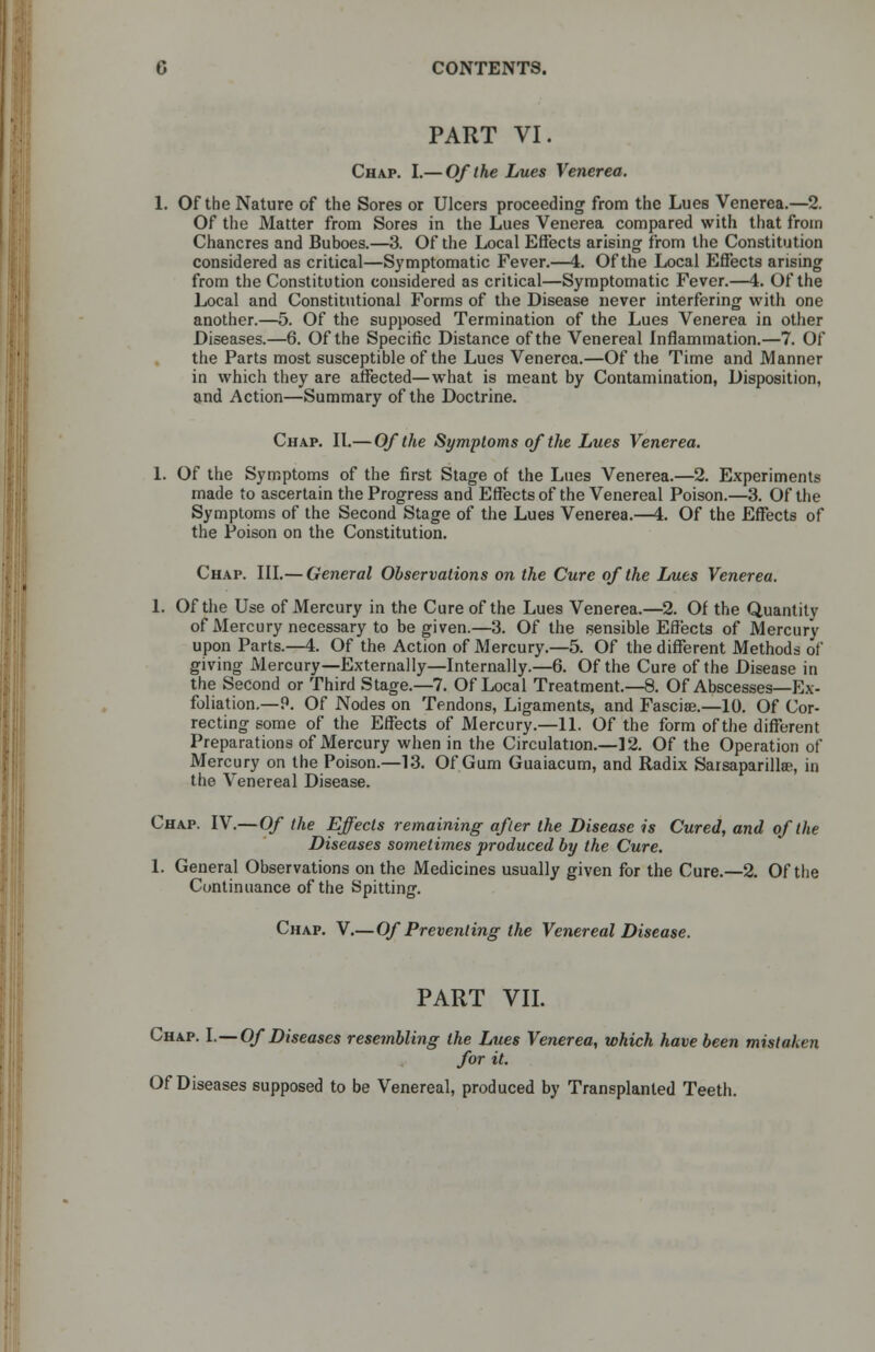 PART VI. Chap. I.— Of the Lues Venerea. 1. Of the Nature of the Sores or Ulcers proceeding from the Lues Venerea.—2. Of the Matter from Sores in the Lues Venerea compared with that from Chancres and Buboes.—3. Of the Local Effects arising from the Constitution considered as critical—Symptomatic Fever.—4. Of the Local Effects arising from the Constitution considered as critical—Symptomatic Fever.—4. Of the Local and Constitutional Forms of the Disease never interfering with one another.—5. Of the supposed Termination of the Lues Venerea in other Diseases.—6. Of the Specific Distance of the Venereal Inflammation.—7. Of the Parts most susceptible of the Lues Venerea.—Of the Time and Manner in which they are affected—what is meant by Contamination, Disposition, and Action—Summary of the Doctrine. Chap. II.— Of the Symptoms of the Lues Venerea. 1. Of the Symptoms of the first Stage of the Lues Venerea.—2. Experiments made to ascertain the Progress and Effects of the Venereal Poison.—3. Of the Symptoms of the Second Stage of the Lues Venerea.—4. Of the Effects of the Poison on the Constitution. Chap. III.— General Observations on the Cure of the Lues Venerea. 1. Of the Use of Mercury in the Cure of the Lues Venerea.—2. Of the Quantity of Mercury necessary to be given.—3. Of the sensible Effects of Mercury upon Parts.—4. Of the Action of Mercury.—5. Of the different Methods of* giving Mercury—Externally—Internally.—6. Of the Cure of the Disease in the Second or Third Stage.—7. Of Local Treatment.—8. Of Abscesses—Ex- foliation.—P. Of Nodes on Tendons, Ligaments, and Fasciae.—10. Of Cor- recting some of the Effects of Mercury.—11. Of the form of the different Preparations of Mercury when in the Circulation.—12. Of the Operation of Mercury on the Poison.—13. Of Gum Guaiacum, and Radix Sarsaparillae, in the Venereal Disease. Chap. IV.—Of the Effects remaining after the Disease is Cured, and of the Diseases sometimes produced by the Cure. 1. General Observations on the Medicines usually given for the Cure.—2. Of the Continuance of the Spitting. Chap. V.— Of Preventing the Venereal Disease. PART VII. ing the Lues Vei for it. Of Diseases supposed to be Venereal, produced by Transplanted Teeth. Chap. I.—Of Diseases resembling the Lues Venerea, which have been mistaken for it.