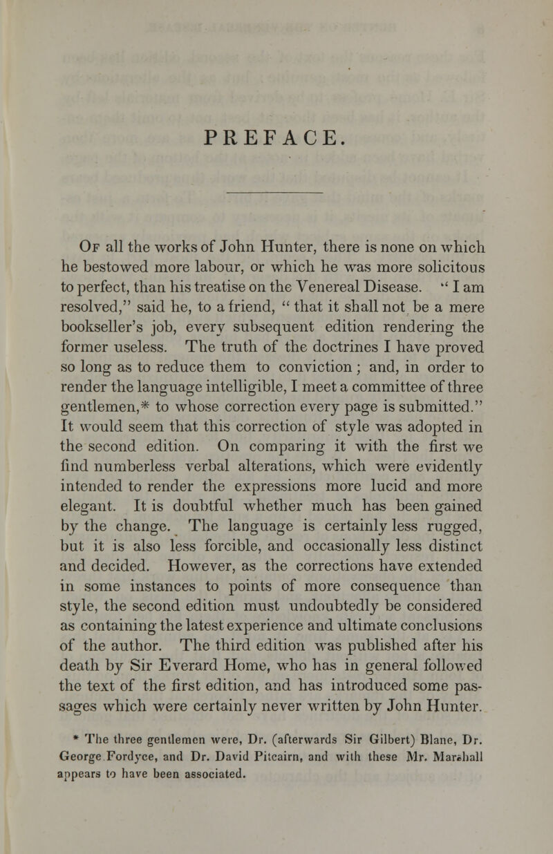 PREFACE. Of all the works of John Hunter, there is none on which he bestowed more labour, or which he was more solicitous to perfect, than his treatise on the Venereal Disease.  I am resolved, said he, to a friend,  that it shall not be a mere bookseller's job, every subsequent edition rendering the former useless. The truth of the doctrines I have proved so long as to reduce them to conviction ; and, in order to render the language intelligible, I meet a committee of three gentlemen,* to whose correction every page is submitted. It would seem that this correction of style was adopted in the second edition. On comparing it with the first we find numberless verbal alterations, which were evidently intended to render the expressions more lucid and more elegant. It is doubtful whether much has been gained by the change. The language is certainly less rugged, but it is also less forcible, and occasionally less distinct and decided. However, as the corrections have extended in some instances to points of more consequence than style, the second edition must undoubtedly be considered as containing the latest experience and ultimate conclusions of the author. The third edition was published after his death by Sir Everard Home, who has in general followed the text of the first edition, and has introduced some pas- sages which were certainly never written by John Hunter. * The three gentlemen were, Dr. (afterwards Sir Gilbert) Blane, Dr. George Fordyce, and Dr. David Pitcairn, and with these Mr. Marshall appears to have been associated.