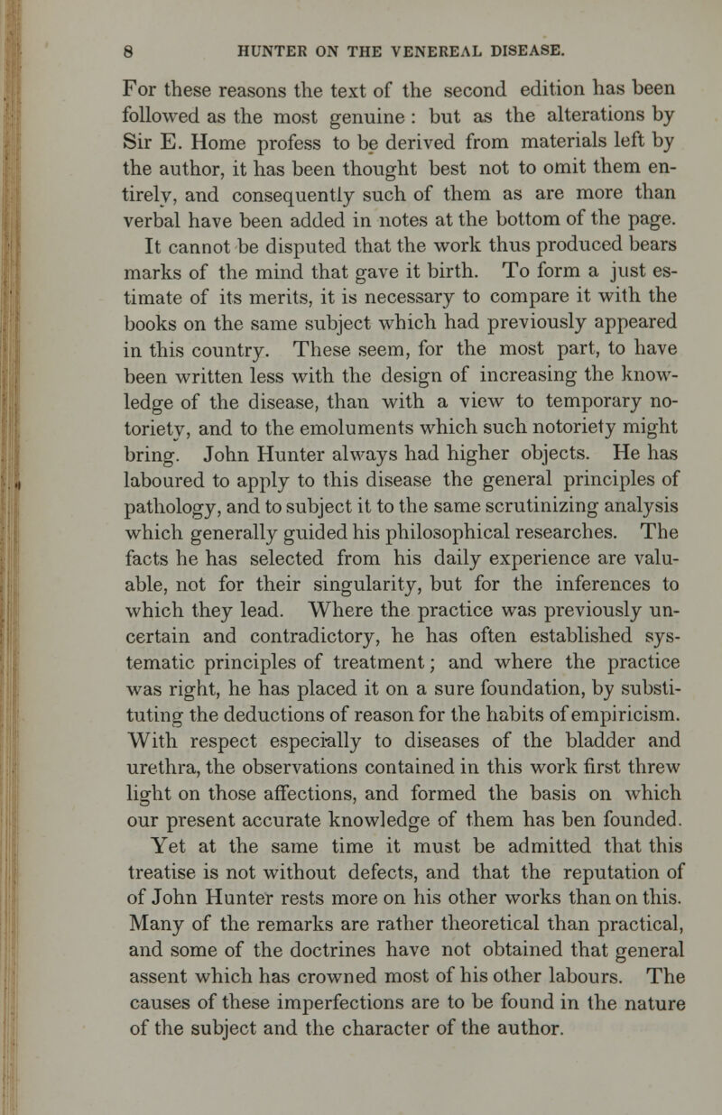 For these reasons the text of the second edition has been followed as the most genuine : but as the alterations by Sir E. Home profess to be derived from materials left by the author, it has been thought best not to omit them en- tirely, and consequently such of them as are more than verbal have been added in notes at the bottom of the page. It cannot be disputed that the work thus produced bears marks of the mind that gave it birth. To form a just es- timate of its merits, it is necessary to compare it with the books on the same subject which had previously appeared in this country. These seem, for the most part, to have been written less with the design of increasing the know- ledge of the disease, than with a view to temporary no- toriety, and to the emoluments which such notoriety might bring. John Hunter always had higher objects. He has laboured to apply to this disease the general principles of pathology, and to subject it to the same scrutinizing analysis which generally guided his philosophical researches. The facts he has selected from his daily experience are valu- able, not for their singularity, but for the inferences to which they lead. Where the practice was previously un- certain and contradictory, he has often established sys- tematic principles of treatment; and where the practice was right, he has placed it on a sure foundation, by substi- tuting the deductions of reason for the habits of empiricism. With respect especially to diseases of the bladder and urethra, the observations contained in this work first threw light on those affections, and formed the basis on which our present accurate knowledge of them has ben founded. Yet at the same time it must be admitted that this treatise is not without defects, and that the reputation of of John Hunter rests more on his other works than on this. Many of the remarks are rather theoretical than practical, and some of the doctrines have not obtained that general assent which has crowned most of his other labours. The causes of these imperfections are to be found in the nature of the subject and the character of the author.