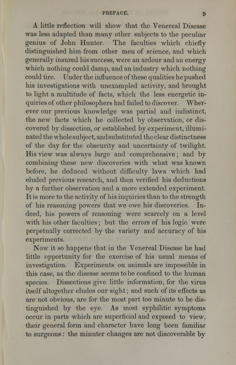 A little reflection will show that the Venereal Disease was less adapted than many other subjects to the peculiar genius of John Hunter. The faculties which chiefly distinguished him from other men of science, and which generally insured his success, were an ardour and an energy which nothing could damp, and an industry which nothing could tire. Under the influence of these qualities he pushed his investigations with unexampled activity, and brought to light a multitude of facts, which the less energetic in- quiries of other philosophers had failed to discover. Wher- ever our previous knowledge was partial and indistinct, the new facts which he collected by observation, or dis- covered by dissection, or established by experiment, illumi- nated the whole subject, and substituted the clear distinctness of the day for the obscurity and uncertainty of twilight. His view was always large and comprehensive; and by combining these new discoveries with what was known before, he deduced without difficulty laws which had eluded previous research, and then verified his deductions by a further observation and a more extended experiment. It is more to the activity of his inquiries than to the strength of his reasoning powers that we owe his discoveries. In- deed, his powers of reasoning were scarcely on a level with his other faculties; but the errors of his logic were perpetually corrected by the variety and accuracy of his experiments. Now it so happens that in the Venereal Disease he had little opportunity for the exercise of his usual means of investigation. Experiments on animals are impossible in this case, as the disease seems to be confined to the human species. Dissections give little information, for the virus itself altogether eludes our sight; and such of its effects as are not obvious, are for the most part too minute to be dis- tinguished by the eye. As most syphilitic symptoms occur in parts which are superficial and exposed to view, their general form and character have long been familiar to surgeons: the minuter changes are not discoverable by