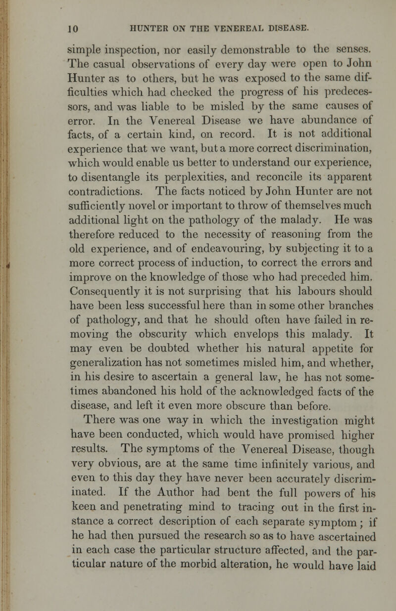 simple inspection, nor easily demonstrable to the senses. The casual observations of every day were open to John Hunter as to others, but he was exposed to the same dif- ficulties which had checked the progress of his predeces- sors, and was liable to be misled by the same causes of error. In the Venereal Disease we have abundance of facts, of a certain kind, on record. It is not additional experience that we want, but a more correct discrimination, which would enable us better to understand our experience, to disentangle its perplexities, and reconcile its apparent contradictions. The facts noticed by John Hunter are not sufficiently novel or important to throw of themselves much additional light on the pathology of the malady. He was therefore reduced to the necessity of reasoning from the old experience, and of endeavouring, by subjecting it to a more correct process of induction, to correct the errors and improve on the knowledge of those who had preceded him. Consequently it is not surprising that his labours should have been less successful here than in some other branches of pathology, and that he should often have failed in re- moving the obscurity which envelops this malady. It may even be doubted whether his natural appetite for generalization has not sometimes misled him, and whether, in his desire to ascertain a general law, he has not some- times abandoned his hold of the acknowledged facts of the disease, and left it even more obscure than before. There was one way in which the investigation might have been conducted, which would have promised higher results. The symptoms of the Venereal Disease, though very obvious, are at the same time infinitely various, and even to this day they have never been accurately discrim- inated. If the Author had bent the full powers of his keen and penetrating mind to tracing out in the first in- stance a correct description of each separate symptom ; if he had then pursued the research so as to have ascertained in each case the particular structure affected, and the par- ticular nature of the morbid alteration, he would have laid