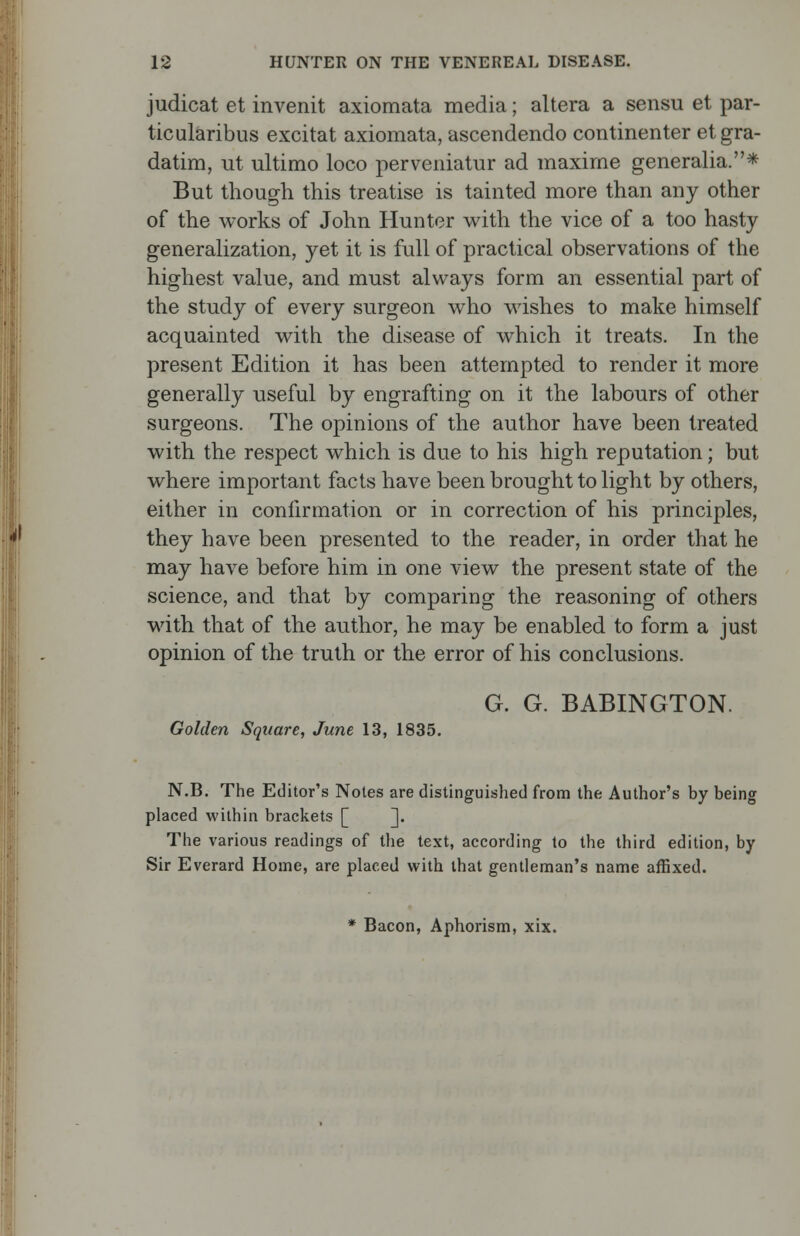 judicat et invenit axiomata media; altera a sensu et par- ticularibus excitat axiomata, ascendendo continenter etgra- datim, ut ultimo loco perveniatur ad maxime generalia.* But though this treatise is tainted more than any other of the works of John Hunter with the vice of a too hasty generalization, yet it is full of practical observations of the highest value, and must always form an essential part of the study of every surgeon who wishes to make himself acquainted with the disease of which it treats. In the present Edition it has been attempted to render it more generally useful by engrafting on it the labours of other surgeons. The opinions of the author have been treated with the respect which is due to his high reputation; but where important facts have been brought to light by others, either in confirmation or in correction of his principles, they have been presented to the reader, in order that he may have before him in one view the present state of the science, and that by comparing the reasoning of others with that of the author, he may be enabled to form a just opinion of the truth or the error of his conclusions. G. G. BABINGTON. Golden Square, June 13, 1835. N.B. The Editor's Notes are distinguished from the Author's by being placed within brackets [ ]. The various readings of the text, according to the third edition, by Sir Everard Home, are placed with that gentleman's name affixed. * Bacon, Aphorism, xix.