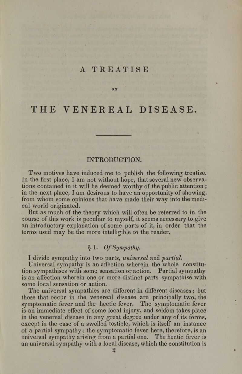 A TREATISE THE VENEREAL DISEASE. INTRODUCTION. Two motives have induced me to publish the following treatise. In the first place, I am not without hope, that several new observa- tions contained in it will be deemed worthy of the public attention ; in the next place, I am desirous to have an opportunity of showing, from whom some opinions that have made their way into the medi- cal world originated. But as much of the theory which will often be referred to in the course of this work is peculiar to myself, it seems necessary to give an introductory explanation of some parts of it, in order that the terms used may be the more intelligible to the reader. § 1. Of Sympathy. I divide sympathy into two parts, universal and partial. Universal sympathy is an affection wherein the whole constitu- tion sympathises with some sensation or action. Partial sympathy is an affection wherein one or more distinct parts sympathise with some local sensation or action. The universal sympathies are different in different diseases; but those that occur in the venereal disease are principally two, the symptomatic fever and the hectic fever. The symptomatic fever is an immediate effect of some local injury, and seldom takes place in the venereal disease in any great degree under any of its forms, except in the case of a swelled testicle, which is itself an instance of a partial sympathy; the symptomatic fever here, therefore, is an universal sympathy arising from a partial one. The hectic fever is an universal svmpathy with a local disease, which the constitution is 2