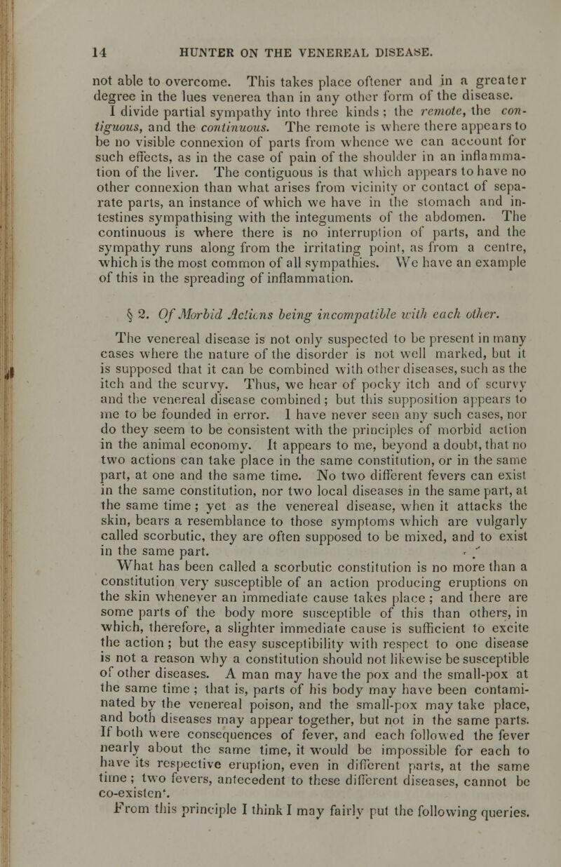 not able to overcome. This takes place oftener and in a greater degree in the lues venerea than in any other form of the disease. I divide partial sympathy into three kinds : the remote, the con- tiguous, and the continuous. The remote is where there appears to be no visible connexion of parts from whence we can account for such effects, as in the case of pain of the shoulder in an inflamma- tion of the liver. The contiguous is that which appears to have no other connexion than what arises from vicinity or contact of sepa- rate parts, an instance of which we have in the stomach and in- testines sympathising with the integuments of the abdomen. The continuous is where there is no interruption of parts, and the sympathy runs along from the irritating point, as from a centre, which is the most common of all sympathies. We have an example of this in the spreading of inflammation. § 2. Of Morbid Aclicns being incompatible icith each other. The venereal disease is not only suspected to be present in many cases where the nature of the disorder is not well marked, but it is supposed that it can be combined with other diseases, such as the itch and the scurvy. Thus, we hear of pocky itch and of scurvy and the venereal disease combined ; but this supposition appears to me to be founded in error. 1 have never seen any such cases, nor do they seem to be consistent with the principles of morbid action in the animal economy. It appears to me, beyond a doubt, that no two actions can take place in the same constitution, or in the same part, at one and the same time. No two different fevers can exist in the same constitution, nor two local diseases in the same part, at the same time ; yet as the venereal disease, when it attacks the skin, bears a resemblance to those symptoms which are vulgarly called scorbutic, they are often supposed to be mixed, and to exist in the same part. r * What has been called a scorbutic constitution is no more than a constitution very susceptible of an action producing eruptions on the skin whenever an immediate cause takes place ; and there are some parts of the body more susceptible of this than others, in which, therefore, a slighter immediale cause is sufficient to excite the action ; but the easy susceptibility with respect to one disease is not a reason why a constitution should not likewise be susceptible of other diseases. A man may have the pox and the small-pox at the same time ; that is, parts of his body may have been contami- nated by the venereal poison, and the small-pox may take place, and both diseases may appear together, but not in the same parts. If both were consequences of fever, and each followed the fever nearly about the same time, it would be impossible for each to have its respective eruption, even in different parts, at the same time ; two fevers, antecedent to these different diseases, cannot be co-existen'. From this principle I think I may fairly put the following queries.