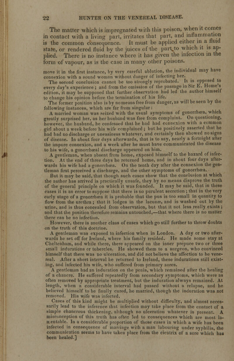 The matter which is impregnated with this poison, when it comes in contact with a living part, irritates that part, and inflammation is the common consequence. It must be applied either in a fluid state, or rendered fluid by the juices of the partjo which it is ap- plied. There is no instance where it has given the infection in the form of vapour, as is the case in many other poisons. move it in the first instance, by very careful ablution, the individual may have connexion with a sound woman without danger of infecting her. The second conclusion cannot be too strongly reprobated. It is opposed to every day's experience ; and from the omission of the passage in Sir E. Homes edition, it may be supposed that further observation had led the author himself to change his opinion before the termination of his life. The former position also is by no means free from danger, as will be seen by the following instances, which are far from singular: A married Avoman was seized with the usual symptoms of gonorrhoea, which greatly surprised her. as her husband was free from complaint. On questioning, however, the husband, he confessed that he had had connexion with a common girl about a week before his wife complained ; but he positively asserted that he had had no discharge or uneasiness whatever, and certainly then showed no signs of disease. In about four days afterwards, that is to say, nearly a fortnight after the impure connexion, and a week after he must have communicated the disease to his wife, a gonorrhceal discharge appeared on him. A gentleman, when absent from home, exposed himself to the hazard of infec- tion. At the end of three days he returned home, and in about four days after- wards his wife had a gonorrhoea. On the tenth day after the connexion the gen- tleman first perceived a discharge, and the other symptoms of gonorrhoea. But it may be said, that though such cases show that the conclusion at which the author has arrived is practically unsafe, they by no means disprove the truth of the general principle on which it was founded. It may be said, that in these cases it is an error to suppose that there is no purulent secretion ; that in the very early stage of a gonorrhoea it is probable that the pus is too small in quantity to flow from the urethra; that it lodges in the lacuna?, and is washed out by the urine, and is thus concealed from observation, but that it not less really exists; and that the position therefore remains untouched,—that where there is no matter there can be no infection. However, there is another class of cases which go still further to throw doubts on the truth of this doctrine. A gentleman was exposed to infection when in London. A day or two after- wards he set off for Ireland, where his family resided. He made some stay at Cheltenham, and while there, there appeared on the inner prepuce two or three small indurations or tubercles. He showed them to a surgeon, who convinced himself that there was no ulceration, and did not believe the affection to be vene- real. After a short interval he returned to Ireland, these indurations still exist- ing, and infected his wife, who suffered from primary sores. A gentleman had an induration on the penis, which remained after the healing of a chancre. He suffered repeatedly from secondary symptoms, which were as often removed by appropriate treatment, but the induration always remained. At length, when a considerable interval had passed without a relapse, and he believed himself to be finally cured, he married, though the induration was not removed. His wife was infected. Cases of this kind might be multiplied without difficulty, and almost neces- sarily lead to the inference that infection may take place from the contact of a simple chancrous thickening, although no ulceration whatever is present. A misconception of this truth has often led to consequences which are most la- rtentable. In a considerable proportion of those cases in which a wife has been infected in consequence of marriage with a man labouring under syphilis, the communication seems to have taken place from the cicatrix of a sore which has been healed.]