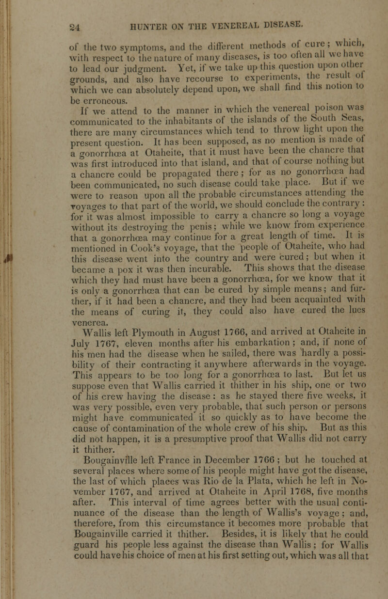 of the two symptoms, and the different methods of cure; which, with respect to the nature of many diseases, is too often all we have to lead our judgment. Yet, if we take up this question upon other grounds, and also have recourse to experiments, the result ot which we can absolutely depend upon, we shall find this notion to be erroneous. If we attend to the manner in which the venereal poison was communicated to the inhabitants of the islands of the South beas, there are many circumstances which tend to throw light upon the present question. It has been supposed, as no mention is made of a gonorrhoea at Otaheite, that it must have been the chancre that was first introduced into that island, and that of course nothing but a chancre could be propagated there; for as no gonorrhoea had been communicated, no such disease could take place. But ll we were to reason upon all the probable circumstances attending the voyages to that part of the world, we should conclude the contrary : for it was almost impossible to carry a chancre so long a voyage without its destroying the penis; while we know from experience that a gonorrhoea may continue for a great length of time. It is mentioned in Cook's voyage, that the people of Otaheite, who had this disease went into the country and were cured; but when it became a pox it was then incurable. This shows that the disease which they had must have been a gonorrhoea, for we know that it is only a gonorrhoea that can be cured by simple means; and fur- ther, if it had been a chancre, and they had been acquainted with the means of curing it, they could* also have cured the lues venerea. Wallis left Plymouth in August 1766, and arrived at Otaheite in July 1767, eleven months after his embarkation ; and, if none of his men had the disease when he sailed, there was 'hardly a possi- bility of their contracting it anywhere afterwards in the voyage. This appears to be too long for a gonorrhoea to last. But let us suppose even that Wallis carried it thither in his ship, one or two of his crew having the disease : as he stayed there five weeks, it was very possible, even very probable, that such person or persons might have communicated it so quickly as to have become the cause of contamination of the whole crew of his ship. But as this did not happen, it is a presumptive proof that Wallis did not carry it thither. Bougainville left France in December 1766 ; but he touched at several places where some of his people might have got the disease, the last of which places was Rio de la Plata, which he left in No- vember 1767, and arrived at Otaheite in April 1768, five months after. This interval of time agrees better with the usual conti- nuance of the disease than the length of Wallis's voyage; and, therefore, from this circumstance it becomes more probable that Bougainville carried it thither. Besides, it is likely that he could guard his people less against the disease than Wallis; for Wallis could have his choice of men at his first setting out, which was all that