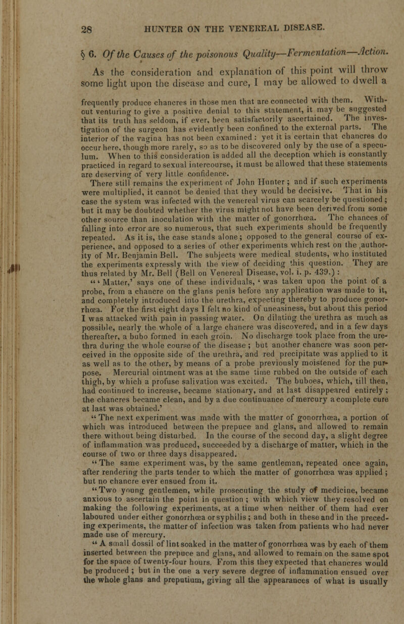 Jll As the consideration and explanation of this point will throw some light upon the disease and cure, I may be allowed to dwell a frequently produce chancres in those men that are connected with them. With- out venturing to give a positive denial to this statement, it may be^ suggested that its truth has seldom, if ever, been satisfactorily ascertained. The inves- tigation of the surgeon has evidently been confined to the external parts. The interior of the vagFna has not been examined : yet it is certain that chancres do occur here, though more rarely, so as to be discovered only by the use of a specu- lum. When to°this consideration is added all the deception which is constantly practiced in regard to sexual intercourse, it must be allowed that these statements are deserving of very little confidence. There still remains the experiment of John Hunter ; and if such experiments were multiplied, it cannot be denied that they would be decisive. That in his case the system was infected with the venereal virus can scarcely be questioned ; but it may be doubted whether the virus might not have been derived from some other source than inoculation with the mailer of gonorrhoea. The chances of falling into error are so numerous, that such experiments should be frequently repeated. As it is, the case stands alone; opposed to the general course of ex- perience, and opposed to a series of other experiments which rest on the .author- ity of Mr. Benjamin Bell. The subjects were medical students, who instituted the experiments expressly with the view of deciding this question. They are thus related by Mr. Bell (Bell on Venereal Disease, vol. i. p. 439.) : 'Matter,' says one of these individuals, 'was taken upon the point of a probe, from a chancre on the glans penis before any application was made to it, and completely introduced into the urethra, expecting thereby to produce gonor- rhoea. For the first eight days I felt no kind of uneasiness, but about this period I was attacked with pain in passing water. On dilating the urethra as much as possible, nearly the whole of a large chancre was discovered, and in a few days thereafter, a bubo formed in each groin. No discharge took place from the ure^ thra during the whole course of the disease ; but another chancre was soon per- ceived in the opposite side of the urethra, and red precipitate was applied to it as well as to the other, by means of a probe previously moistened for the pur- pose. Mercurial ointment was at ihe same time rubbed on the outside of each thigh, by which a profuse salivation was excited. The buboes, which, till then, had continued to increase, became stationary, and at last disappeared entirely ; the chancres became clean, and by a due continuance of mercury a complete cure at last was obtained.'  The next experiment was made with the matter of gonorrhoea, a portion of which was introduced between the prepuce and glans, and allowed to remain there without being disturbed. In the course of the second day, a slight degree of inflammation was produced, succeeded by a discharge of matter, which in the course of two or three days disappeared.  The same experiment was, by the same gentleman, repeated once again, after rendering the parts tender to which the matter of gonorrhoea was applied ; but no chancre ever ensued from it. Two young gentlemen, while prosecuting the study of medicine, became anxious to ascertain the point in question ; with which view they resolved on making the following experiments, at a time when neither of them had ever laboured under either gonorrhoea or syphilis ; and both in these and in the preced- ing experiments, the matter of infection was taken from patients who had never made use of mercury.  A small dossil of lint soaked in the matter of gonorrhoea was by each of them inserted between the prepuce and glans, and allowed to remain on the same spot for the space of twenty-four hours. From this they expected that chancres would be produced ; but in the one a very severe degree of inflammation ensued over the whole glans and preputium, giving all the appearances of what is usually