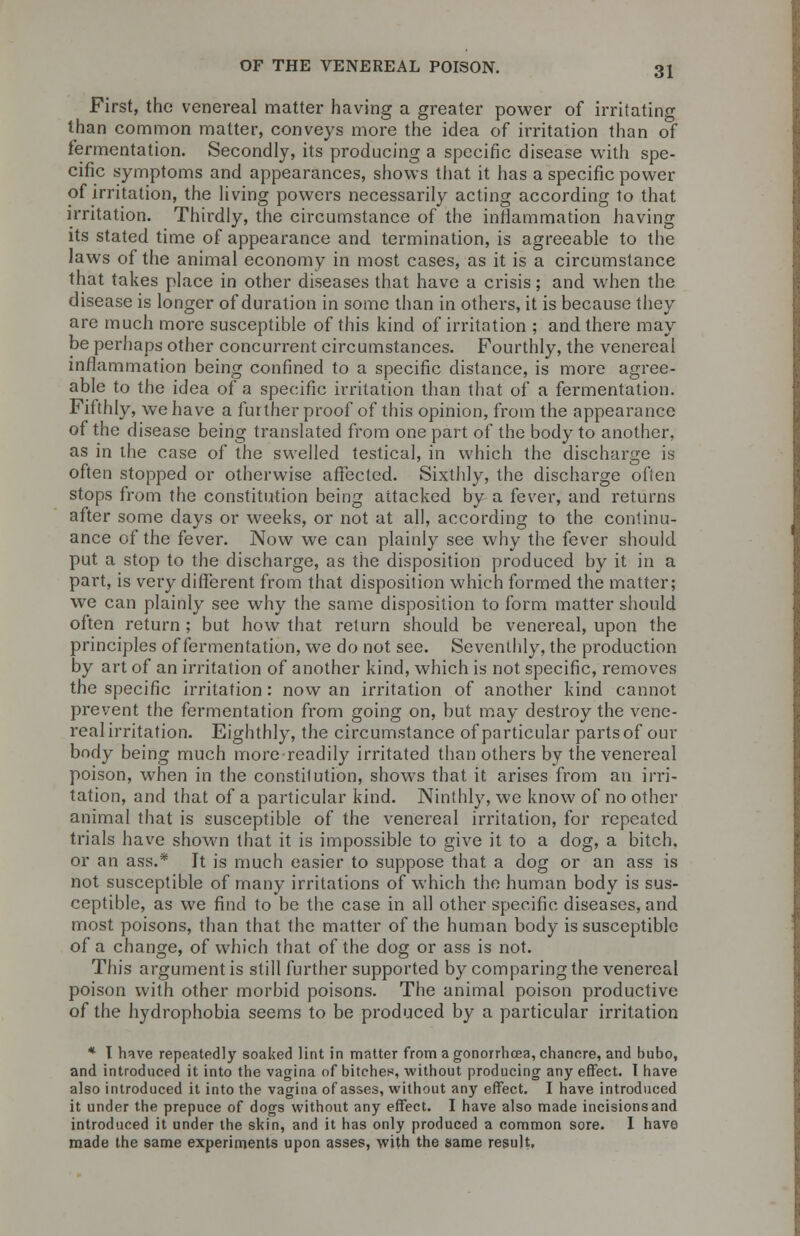 First, the venereal matter having a greater power of irritating than common matter, conveys more the idea of irritation than of termentation. Secondly, its producing a specific disease with spe- cific symptoms and appearances, shows that it has a specific power of irritation, the living powers necessarily acting according to that irritation. Thirdly, the circumstance of the inflammation having its stated time of appearance and termination, is agreeable to the laws of the animal economy in most cases, as it is a circumstance that takes place in other diseases that have a crisis; and when the disease is longer of duration in some than in others, it is because they arc much more susceptible of this kind of irritation ; and there may be perhaps other concurrent circumstances. Fourthly, the venereal inflammation being confined to a specific distance, is more agree- able to the idea of a specific irritation than that of a fermentation. Fifthly, we have a further proof of this opinion, from the appearance of the disease being translated from one part of the body to another, as in the case of the swelled testical, in which the discharge is often stopped or otherwise affected. Sixthly, the discharge often stops from the constitution being attacked by a fever, and returns after some days or weeks, or not at all, according to the continu- ance of the fever. Now we can plainly see why the fever should put a stop to the discharge, as the disposition produced by it in a part, is very different from that disposition which formed the matter; we can plainly see why the same disposition to form matter should often return ; but how that return should be venereal, upon the principles of fermentation, we do not see. Seventhly, the production by art of an irritation of another kind, which is not specific, removes the specific irritation: now an irritation of another kind cannot prevent the fermentation from going on, but may destroy the vene- real irritation. Eighthly, the circumstance of particular parts of our body being much more readily irritated than others by the venereal poison, when in the constitution, shows that it arises from an irri- tation, and that of a particular kind. Ninthly, wc know of no other animal that is susceptible of the venereal irritation, for repeated trials have shown that it is impossible to give it to a dog, a bitch. or an ass.* It is much easier to suppose that a dog or an ass is not susceptible of many irritations of which the human body is sus- ceptible, as we find to be the case in all other specific diseases, and most poisons, than that the matter of the human body is susceptible of a change, of which that of the dog or ass is not. This argument is still further supported by comparing the venereal poison with other morbid poisons. The animal poison productive of the hydrophobia seems to be produced by a particular irritation * I have repeatedly soaked lint in matter from a gonorrhoea, chancre, and bubo, and introduced it into the vagina of bitches, without producing any effect. I have also introduced it into the vagina of asses, without any effect. I have introduced it under the prepuce of dogs without any effect. I have also made incisionsand introduced it under the skin, and it has only produced a common sore. I have made the same experiments upon asses, with the same result.