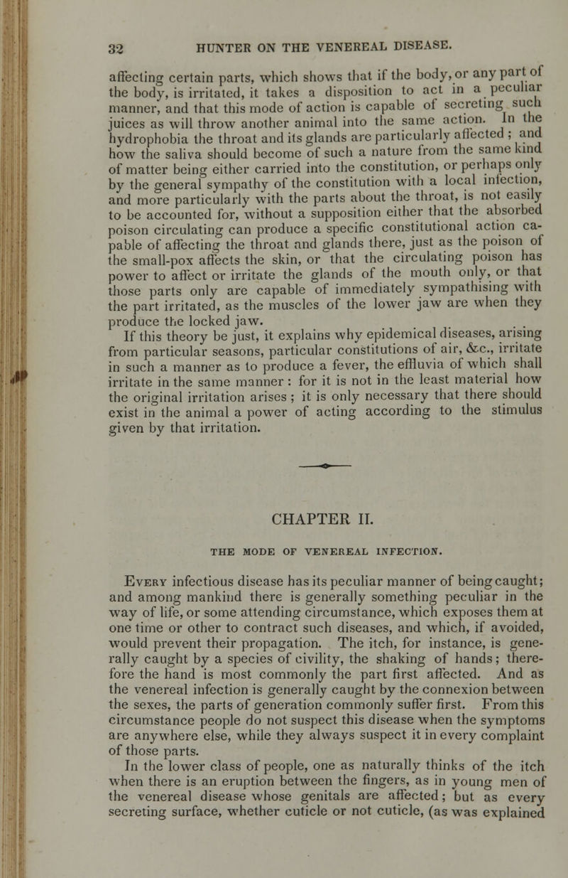 affecting certain parts, which shows that if the body, or any part of the body, is irritated, it takes a disposition to act in a peculiar manner, and that this mode of action is capable of secreting such juices as will throw another animal into the same action. In the hydrophobia the throat and its glands are particularly atlected ; and how the saliva should become of such a nature from the same kind of matter being either carried into the constitution, or perhaps only by the general sympathy of the constitution with a local infection, and more particularly with the parts about the throat, is not easily to be accounted for, without a supposition either that the absorbed poison circulating can produce a specific constitutional action ca- pable of affecting the throat and glands there, just as the poison of the small-pox affects the skin, or that the circulating poison has power to affect or irritate the glands of the mouth only, or that those parts only are capable of immediately sympathising with the part irritated, as the muscles of the lower jaw are when they produce the locked jaw. If this theory be just, it explains why epidemical diseases, arising from particular seasons, particular constitutions of air, &c, irritate in such a manner as to produce a fever, the effluvia of which shall irritate in the same manner: for it is not in the least material how the original irritation arises ; it is only necessary that there should exist in the animal a power of acting according to the stimulus given by that irritation. CHAPTER II. THE MODE OF VENEREAL INFECTION. Every infectious disease has its peculiar manner of being caught; and among mankind there is generally something peculiar in the way of life, or some attending circumstance, which exposes them at one time or other to contract such diseases, and which, if avoided, would prevent their propagation. The itch, for instance, is gene- rally caught by a species of civility, the shaking of hands; there- fore the hand is most commonly the part first affected. And as the venereal infection is generally caught by the connexion between the sexes, the parts of generation commonly suffer first. From this circumstance people do not suspect this disease when the symptoms are anywhere else, while they always suspect it in every complaint of those parts. In the lower class of people, one as naturally thinks of the itch when there is an eruption between the fingers, as in young men of the venereal disease whose genitals are affected; but as every secreting surface, whether cuticle or not cuticle, (as was explained