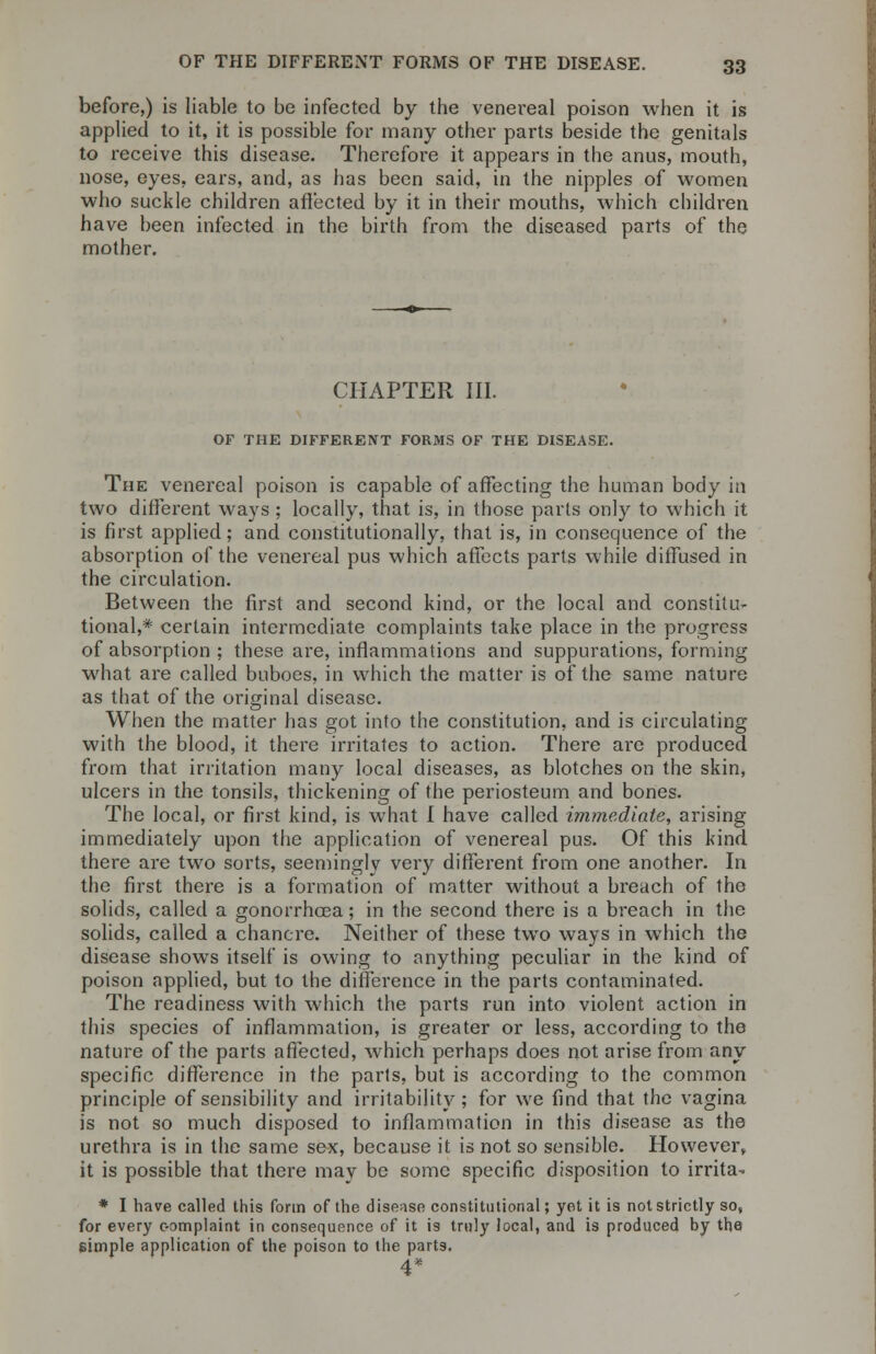 before,) is liable to be infected by the venereal poison when it is applied to it, it is possible for many other parts beside the genitals to receive this disease. Therefore it appears in the anus, mouth, nose, eyes, ears, and, as has been said, in the nipples of women who suckle children affected by it in their mouths, which children have been infected in the birth from the diseased parts of the mother. CHAPTER III. OF THE DIFFERENT FORMS OF THE DISEASE. The venereal poison is capable of affecting the human body in two different ways; locally, that is, in those parts only to which it is first applied; and constitutionally, that is, in consequence of the absorption of the venereal pus which affects parts while diffused in the circulation. Between the first and second kind, or the local and constitu- tional,* certain intermediate complaints take place in the progress of absorption ; these are, inflammations and suppurations, forming what are called buboes, in which the matter is of the same nature as that of the original disease. When the matter has got into the constitution, and is circulating with the blood, it there irritates to action. There are produced from that irritation many local diseases, as blotches on the skin, ulcers in the tonsils, thickening of the periosteum and bones. The local, or first kind, is what I have called immediate, arising immediately upon the application of venereal pus. Of this kind there are two sorts, seemingly very different from one another. In the first there is a formation of matter without a breach of the solids, called a gonorrhoea; in the second there is a breach in the solids, called a chancre. Neither of these two ways in which the disease shows itself is owing to anything peculiar in the kind of poison applied, but to the difference in the parts contaminated. The readiness with which the parts run into violent action in this species of inflammation, is greater or less, according to the nature of the parts affected, which perhaps does not arise from any specific difference in the parts, but is according to the common principle of sensibility and irritability; for we find that the vagina is not so much disposed to inflammation in this disease as the urethra is in the same sex, because it is not so sensible. However, it is possible that there may be some specific disposition to irrita- * I have called this form of the disease constitutional; yet it is not strictly so, for every c-omplaint in consequence of it is truly local, and is produced by the simple application of the poison to the parts. 4*