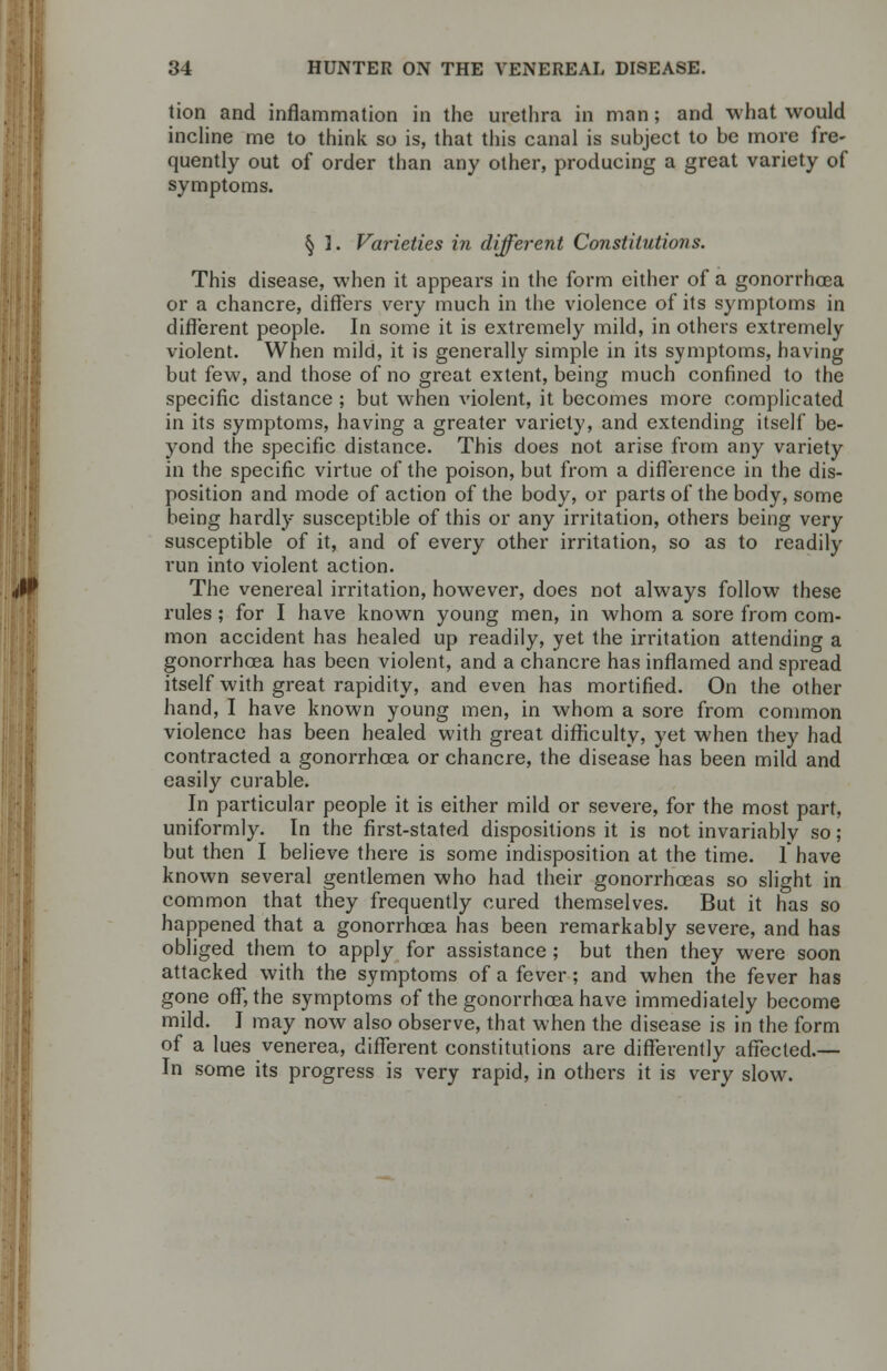 tion and inflammation in the urethra in man; and what would incline me to think so is, that this canal is subject to be more fre- quently out of order than any other, producing a great variety of symptoms. § ]. Varieties in different Constitutions. This disease, when it appears in the form either of a gonorrhoea or a chancre, differs very much in the violence of its symptoms in different people. In some it is extremely mild, in others extremely violent. When mild, it is generally simple in its symptoms, having but few, and those of no great extent, being much confined to the specific distance ; but when A'iolent, it becomes more complicated in its symptoms, having a greater variety, and extending itself be- yond the specific distance. This does not arise from any variety in the specific virtue of the poison, but from a difference in the dis- position and mode of action of the body, or parts of the body, some being hardly susceptible of this or any irritation, others being very susceptible of it, and of every other irritation, so as to readily run into violent action. The venereal irritation, however, does not always follow these rules ; for I have known young men, in whom a sore from com- mon accident has healed up readily, yet the irritation attending a gonorrhoea has been violent, and a chancre has inflamed and spread itself with great rapidity, and even has mortified. On the other hand, I have known young men, in whom a sore from common violence has been healed with great difficulty, yet when they had contracted a gonorrhoea or chancre, the disease has been mild and easily curable. In particular people it is either mild or severe, for the most part, uniformly. In the first-stated dispositions it is not invariably so; but then I believe there is some indisposition at the time. Thave known several gentlemen who had their gonorrhoeas so slight in common that they frequently cured themselves. But it has so happened that a gonorrhoea has been remarkably severe, and has obliged them to apply for assistance ; but then they were soon attacked with the symptoms of a fever; and when the fever has gone off, the symptoms of the gonorrhoea have immediately become mild. I may now also observe, that when the disease is in the form of a lues venerea, different constitutions are differently affected.— In some its progress is very rapid, in others it is very slow.