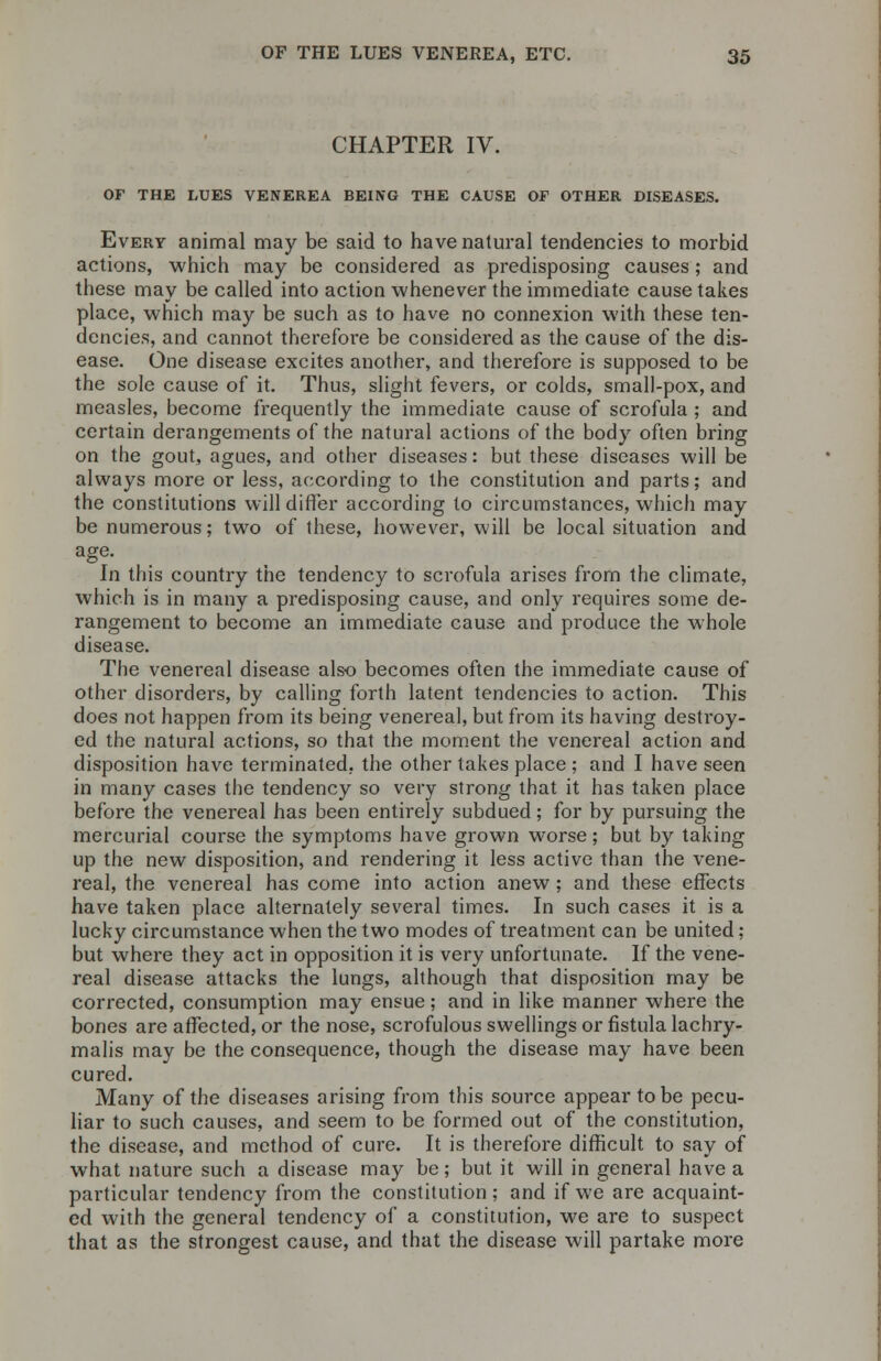 CHAPTER IV. OF THE LUES VENEREA BEING THE CAUSE OF OTHER DISEASES. Every animal may be said to have natural tendencies to morbid actions, which may be considered as predisposing causes; and these may be called into action whenever the immediate cause takes place, which may be such as to have no connexion with these ten- dencies, and cannot therefore be considered as the cause of the dis- ease. One disease excites another, and therefore is supposed to be the sole cause of it. Thus, slight fevers, or colds, small-pox, and measles, become frequently the immediate cause of scrofula ; and certain derangements of the natural actions of the body often bring on the gout, agues, and other diseases: but these diseases will be always more or less, according to the constitution and parts; and the constitutions will differ according to circumstances, which may be numerous; two of these, however, will be local situation and age. In this country the tendency to scrofula arises from the climate, which is in many a predisposing cause, and only requires some de- rangement to become an immediate cause and produce the whole disease. The venereal disease also becomes often the immediate cause of other disorders, by calling forth latent tendencies to action. This does not happen from its being venereal, but from its having destroy- ed the natural actions, so that the moment the venereal action and disposition have terminated, the other takes place ; and I have seen in many cases the tendency so very strong that it has taken place before the venereal has been entirely subdued; for by pursuing the mercurial course the symptoms have grown worse; but by taking up the new disposition, and rendering it less active than the vene- real, the venereal has come into action anew ; and these effects have taken place alternately several times. In such cases it is a lucky circumstance when the two modes of treatment can be united; but where they act in opposition it is very unfortunate. If the vene- real disease attacks the lungs, although that disposition may be corrected, consumption may ensue; and in like manner where the bones are affected, or the nose, scrofulous swellings or fistula lachry- malis may be the consequence, though the disease may have been cured. Many of the diseases arising from this source appear to be pecu- liar to such causes, and seem to be formed out of the constitution, the disease, and method of cure. It is therefore difficult to say of what nature such a disease may be; but it will in general have a particular tendency from the constitution; and if we are acquaint- ed with the general tendency of a constitution, we are to suspect that as the strongest cause, and that the disease will partake more