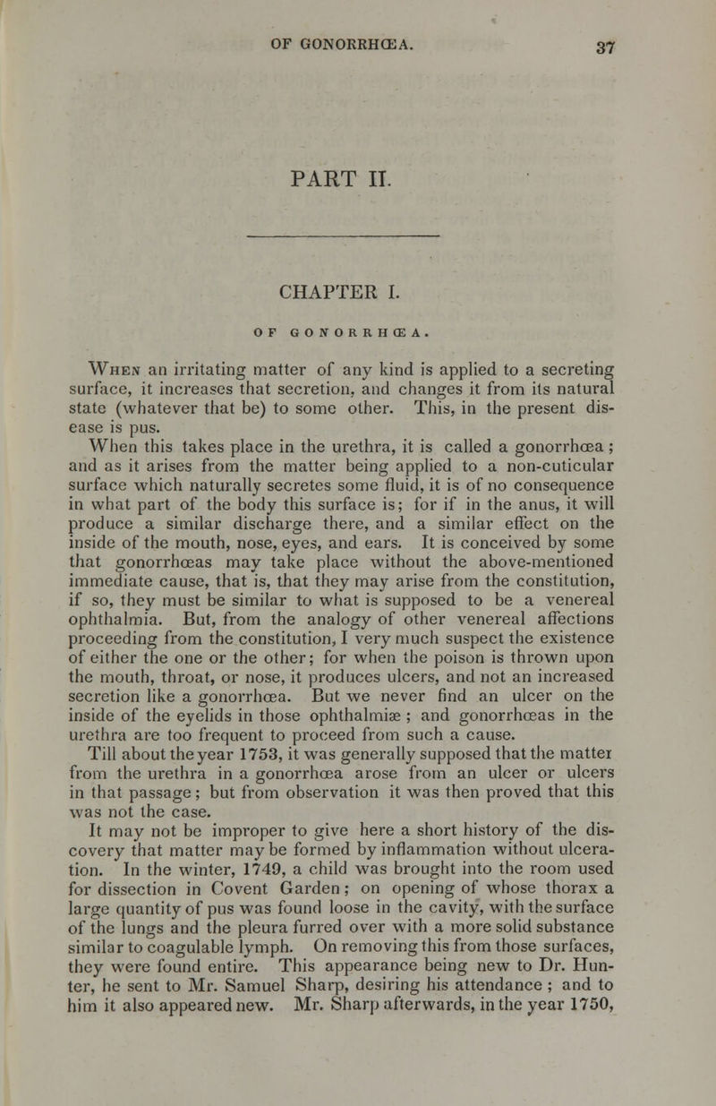 PART IT. CHAPTER I. OF GONORRHOEA. When an irritating matter of any kind is applied to a secreting surface, it increases that secretion, and changes it from its natural state (whatever that be) to some other. This, in the present dis- ease is pus. When this takes place in the urethra, it is called a gonorrhoea; and as it arises from the matter being applied to a non-cuticular surface which naturally secretes some fluid, it is of no consequence in what part of the body this surface is; for if in the anus, it will produce a similar discharge there, and a similar effect on the inside of the mouth, nose, eyes, and ears. It is conceived by some that gonorrhoeas may take place without the above-mentioned immediate cause, that is, that they may arise from the constitution, if so, they must be similar to what is supposed to be a venereal ophthalmia. But, from the analogy of other venereal affections proceeding from the constitution, I very much suspect the existence of either the one or the other; for when the poison is thrown upon the mouth, throat, or nose, it produces ulcers, and not an increased secretion like a gonorrhoea. But we never find an ulcer on the inside of the eyelids in those ophthalmiae ; and gonorrhoeas in the urethra are too frequent to proceed from such a cause. Till about the year 1753, it was generally supposed that the matter from the urethra in a gonorrhoea arose from an ulcer or ulcers in that passage; but from observation it was then proved that this was not the case. It may not be improper to give here a short history of the dis- covery that matter maybe formed by inflammation without ulcera- tion. In the winter, 1749, a child was brought into the room used for dissection in Covent Garden; on opening of whose thorax a large quantity of pus was found loose in the cavity, with the surface of the lungs and the pleura furred over with a more solid substance similar to coagulable lymph. On removing this from those surfaces, they were found entire. This appearance being new to Dr. Hun- ter, he sent to Mr. Samuel Sharp, desiring his attendance ; and to him it also appeared new. Mr. Sharp afterwards, in the year 1750,