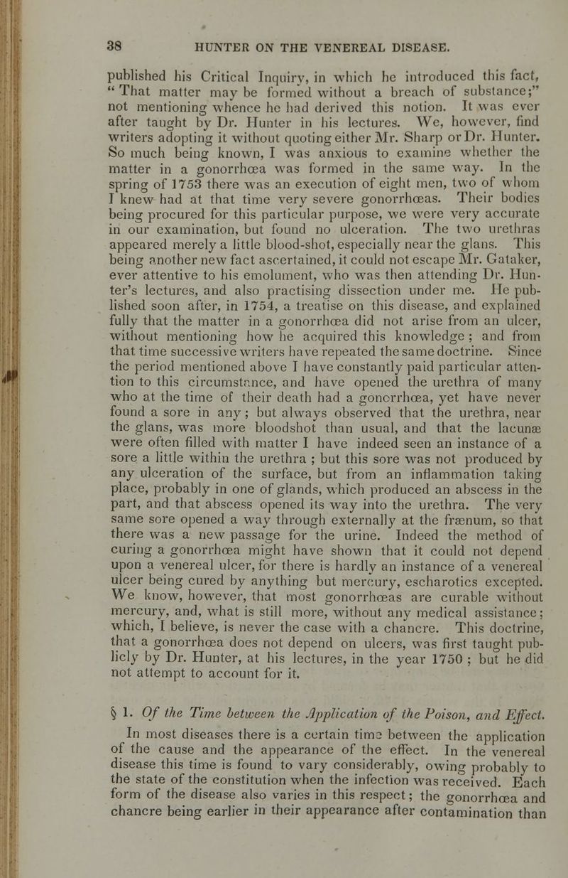 published his Critical Inquiry, in which he introduced this fact, That matter maybe formed without a breach of substance; not mentioning whence he had derived this notion. It was ever after taught by Dr. Hunter in his lectures. We, however, find writers adopting it without quoting either Mr. Sharp or Dr. Hunter. So much being known, I was anxious to examine whether the matter in a gonorrhoea was formed in the same way. In the spring of 1753 there was an execution of eight men, two of whom I knew had at that time very severe gonorrhoeas. Their bodies being procured for this particular purpose, we were very accurate in our examination, but found no ulceration. The two urethras appeared merely a little blood-shot, especially near the glans. This being another new fact ascertained, it could not escape Mr. Gataker, ever attentive to his emolument, who was then attending Dr. Hun- ter's lectures, and also practising dissection under me. He pub- lished soon after, in 1754, a treatise on this disease, and explained fully that the matter in a gonorrhoea did not arise from an ulcer, without mentioning how he acquired this knowledge ; and from that time successive writers have repeated the same doctrine. Since the period mentioned above I have constantly paid particular atten- tion to this circumstance, and have opened the urethra of many who at the time of their death had a gonorrhoea, yet have never found a sore in any ; but always observed that the urethra, near the glans, was more bloodshot than usual, and that the lacunae were often filled with matter I have indeed seen an instance of a sore a little within the urethra ; but this sore was not produced by any ulceration of the surface, but from an inflammation taking place, probably in one of glands, which produced an abscess in the part, and that abscess opened its way into the urethra. The very same sore opened a way through externally at the frasnum, so that there was a new passage for the urine. Indeed the method of curing a gonorrhoea might have shown that it could not depend upon a venereal ulcer, for there is hardly an instance of a venereal ulcer being cured by anything but mercury, escharotics excepted. We know, however, that most gonorrhoeas are curable without mercury, and, what is still more, without any medical assistance; which, I believe, is never the case with a chancre. This doctrine, that a gonorrhoea does not depend on ulcers, was first taught pub- licly by Dr. Hunter, at his lectures, in the year 1750 ; but he did not attempt to account for it. §1.0/* the Time between the Application of the Poison, and Effect. In most diseases there is a certain tim2 between the application of the cause and the appearance of the effect. In the venereal disease this time is found to vary considerably, owing probably to the state of the constitution when the infection was received. Each form of the disease also varies in this respect; the gonorrhoea and chancre being earlier in their appearance after contamination than