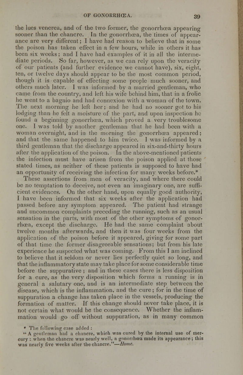 the lues venerea, and of the two former, the gonorrhoea appearing sooner than the chancre. In the gonorrhoea, the times of appear- ance are very different; I have had reason to believe that in some the poison has taken effect in a few hours, while in others it has been six weeks; and I have had examples of it in all the interme- diate periods. So far, however, as we can rely upon the veracity of our patients (and further evidence we cannot have), six, eight, ten, or twelve days should appear to be the most common period, though it is capable of effecting some people much sooner, and others much later. I was informed by a married gentleman, who came from the country, and left his wife behind him, that in a frolic he went to a bagnio and had connexion with a woman of the town. The next morning he left her; and he had no sooner got to his lodging than he felt a moisture of the part, and upon inspection he found a beginning gonorrhoea, which proved a very troublesome one. I was told by another gentleman that he had been with a woman overnight, and in the morning the gonorrhoea appeared; and that the same happened to him twice. I was informed by a third gentleman that the discharge appeared in six-and-thirty hours after the application of the poison. In the above-mentioned patients the infection must have arisen from the poison applied at those stated times, as neither of these patients is supposed to have had an opportunity of receiving the infection for many weeks before.* These assertions from men of veracity, and where there could be no temptation to deceive, not even an imaginary one, are suffi- cient evidences. On the other hand, upon equally good authority, I have been informed that six weeks after the application had passed before any symptom appeared. The patient had strange and uncommon complaints preceding the running, such as an usual sensation in the parts, with most of the other symptoms of gonor- rhoea, except the discharge. He had the same complaint about twelve months afterwards, and then it was four weeks from the application of the poison before it appeared, giving for some part of that time the former disagreeable sensations; but from his late experience he suspected what was coming. From this I am inclined to believe that it seldom or never lies perfectly quiet so long, and that the inflammatory state may take place for some considerable time before the suppurative ; and in these cases there is less disposition for a cure, as the very disposition which forms a running is in general a salutary one, and is an intermediate step between the disease, which is the inflammation, and the cure; for in the time of suppuration a change has taken place in the vessels, producing the formation of matter. If this change should never take place, it is not certain what would be the consequence. Whether the inflam- mation would go off without suppuration, as in many common * The following case added : A gentleman had a chancre, which was cured by the internal use of mer- cury : when the chancre was nearly well, a gonorrhoea made its appearance; this was nearly five weeks after the chancre.—Home.