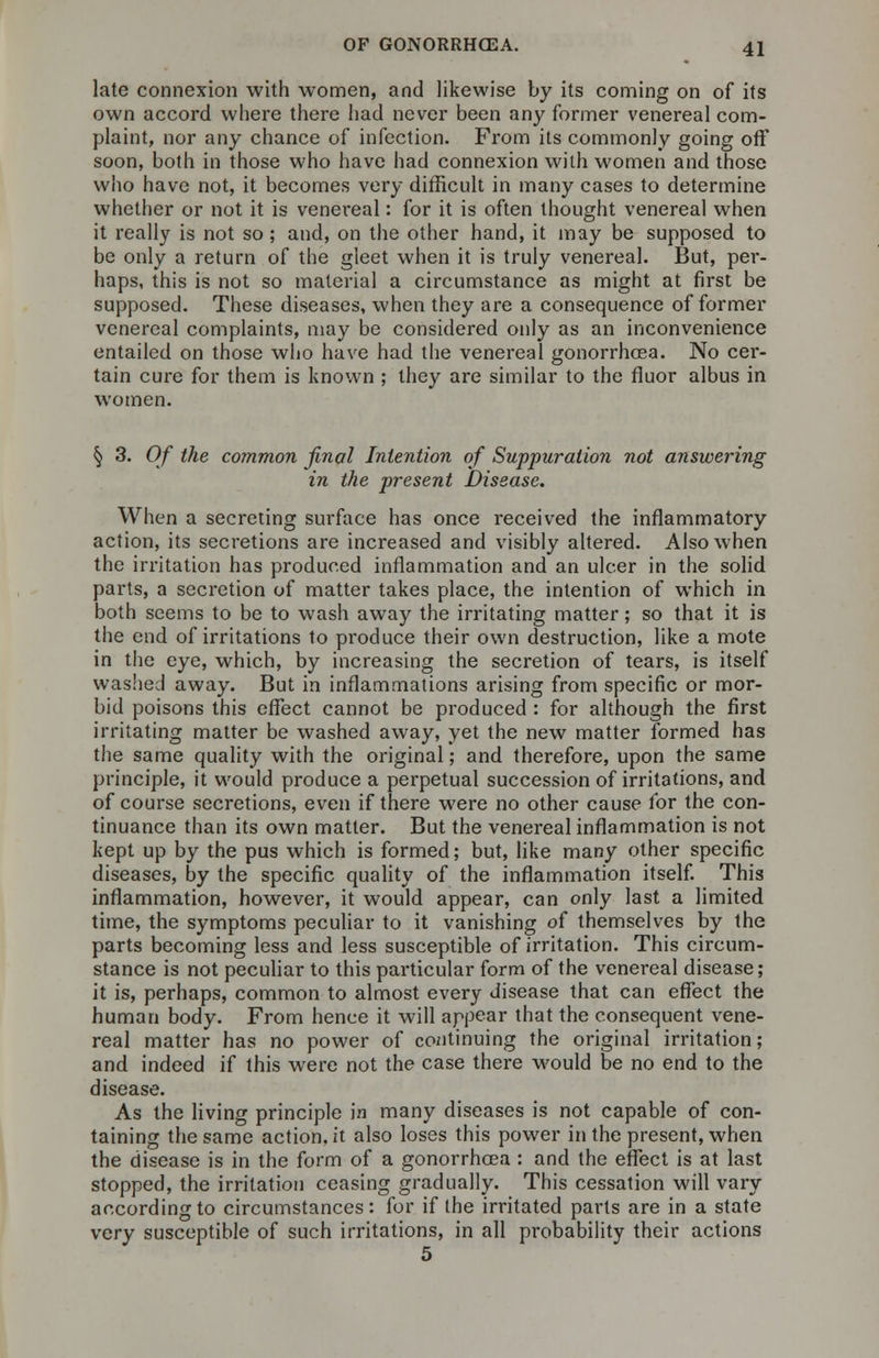 late connexion with women, and likewise by its coming on of its own accord where there had never been any former venereal com- plaint, nor any chance of infection. From its commonly going off soon, both in those who have had connexion with women and those who have not, it becomes very difficult in many cases to determine whether or not it is venereal: for it is often thought venereal when it really is not so; and, on the other hand, it may be supposed to be only a return of the gleet when it is truly venereal. But, per- haps, this is not so material a circumstance as might at first be supposed. These diseases, when they are a consequence of former venereal complaints, may be considered only as an inconvenience entailed on those who have had the venereal gonorrhoea. No cer- tain cure for them is known ; they are similar to the fluor albus in women. § 3. Of the common final Intention of Suppuration not answering in the present Disease. When a secreting surface has once received the inflammatory action, its secretions are increased and visibly altered. Also when the irritation has produced inflammation and an ulcer in the solid parts, a secretion of matter takes place, the intention of which in both seems to be to wash away the irritating matter; so that it is the end of irritations to produce their own destruction, like a mote in the eye, which, by increasing the secretion of tears, is itself washed away. But in inflammations arising from specific or mor- bid poisons this effect cannot be produced : for although the first irritating matter be washed away, yet the new matter formed has the same quality with the original; and therefore, upon the same principle, it would produce a perpetual succession of irritations, and of course secretions, even if there were no other cause for the con- tinuance than its own matter. But the venereal inflammation is not kept up by the pus which is formed; but, like many other specific diseases, by the specific quality of the inflammation itself. This inflammation, however, it would appear, can only last a limited time, the symptoms peculiar to it vanishing of themselves by the parts becoming less and less susceptible of irritation. This circum- stance is not peculiar to this particular form of the venereal disease; it is, perhaps, common to almost every disease that can effect the human body. From hence it will appear that the consequent vene- real matter has no power of continuing the original irritation; and indeed if this were not the case there would be no end to the disease. As the living principle in many diseases is not capable of con- taining the same action, it also loses this power in the present, when the disease is in the form of a gonorrhoea : and the effect is at last stopped, the irritation ceasing gradually. This cessation will vary according to circumstances: for if the irritated parts are in a state very susceptible of such irritations, in all probability their actions 5
