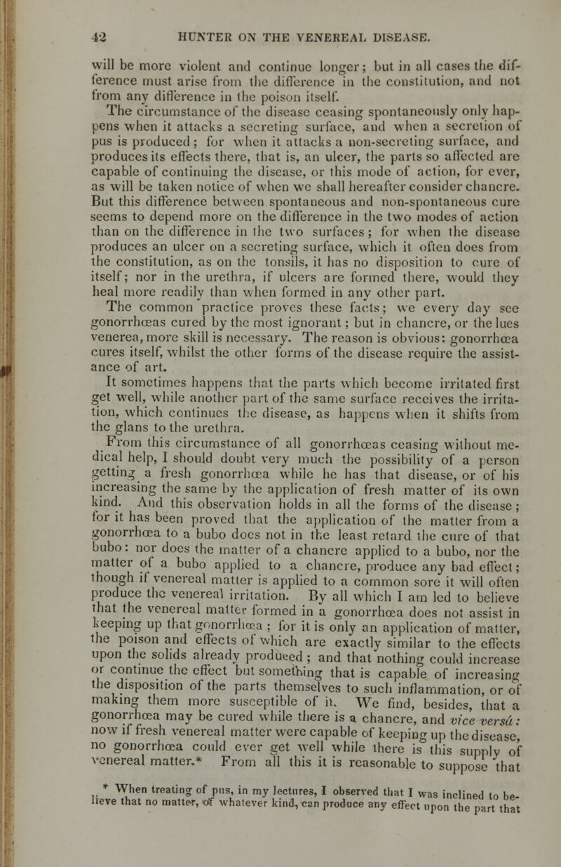 will be more violent and continue longer; but in all cases the dif- ference must arise from the difference in the constitution, and not from any difference in the poison itself. The circumstance of the disease ceasing spontaneously only hap- pens when it attacks a secreting surface, and when a secretion of pus is produced ; for when it attacks a non-secreting surface, and produces its effects there, that is, an ulcer, the parts so affected are capable of continuing the disease, or this mode of action, for ever, as will be taken notice of when we shall hereafter consider chancre. But this difference between spontaneous and non-spontaneous cure seems to depend more on the difference in the two modes of action than on the difference in ihe two surfaces; for when the disease produces an ulcer on a secreting surface, which it often does from the constitution, as on the tonsils, it has no disposition to cure of itself; nor in the urethra, if ulcers are formed there, would they heal more readily than when formed in any other part. The common practice proves these facts; we every day see gonorrhoeas cured by the most ignorant; but in chancre, or the lues venerea, more skill is necessary. The reason is obvious: gonorrhoea cures itself, whilst the other forms of the disease require the assist- ance of art. It sometimes happens that the parts which become irritated first get well, while another part of the same surface receives the irrita- tion, which continues the disease, as happens when it shifts from the glans to the urethra. From this circumstance of all gonorrhoeas ceasing without me- dical help, I should doubt very much the possibility of a person getting a fresh gonorrhoea while he has that disease, or of his increasing the same by the application of fresh matter of its own kind. And this observation holds in all the forms of the disease ; for it has been proved that the application of the matter from a gonorrhoea to a bubo docs not in the least retard the cure of that bubo: nor does the matter of a chancre applied to a bubo, nor the matter of a bubo applied to a chancre, produce any bad effect; though if venereal matter is applied to a common sore it will often produce the venereal irritation. By all which I am led to believe that the venereal matter formed in a gonorrhoea does not assist in keeping up that gonorrhoea ; for it is only an application of matter, the poison and effects of which are exactlv similar to the effects upon the solids already produced ; and that nothing could increase or continue the effect but something that is capable of increasing the disposition of the parts themselves to such inflammation, or of making them more susceptible of it. We find, besides, that a gonorrhoea may be cured while there is a chancre, and vice versa: now if fresh venereal matter were capable of keeping up the disease', no gonorrhoea could ever get well while there is this supplv of venereal matter.* From all this it is reasonable to suppose that * When treating of pus, in my lectures, I observed that I was inclined to be- lieve that no matter, tff whatever kind, can produce any effect upon the part that