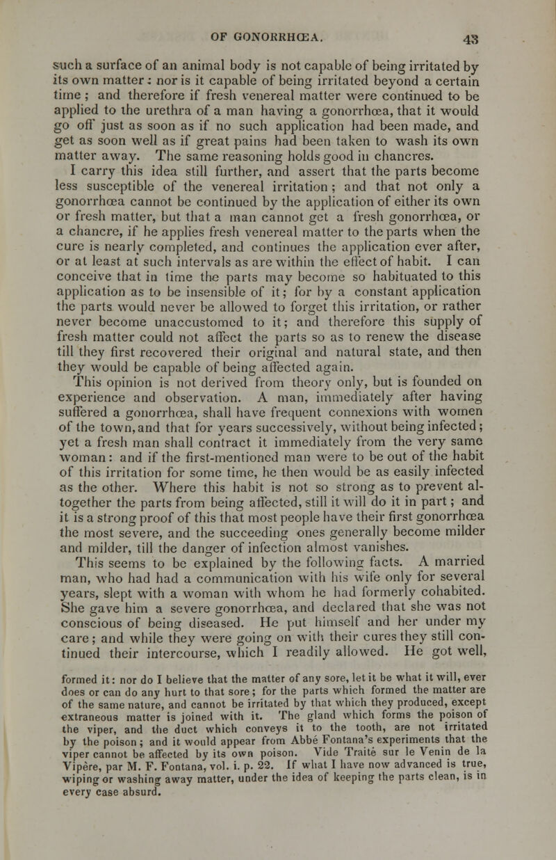 such a surface of an animal body is not capable of being irritated by its own matter; nor is it capable of being irritated beyond a certain time; and therefore if fresh venereal matter were continued to be applied to the urethra of a man having a gonorrhoea, that it would, go oft* just as soon as if no such application had been made, and get as soon well as if great pains had been taken to wash its own matter away. The same reasoning holds good in chancres. I carry this idea still further, and assert that the parts become less susceptible of the venereal irritation ; and that not only a gonorrhoea cannot be continued by the application of either its own or fresh matter, but that a man cannot get a fresh gonorrhoea, or a chancre, if he applies fresh venereal matter to the parts when the cure is nearly completed, and continues the application ever after, or at least at such intervals as are within the effect of habit. I can conceive that in time the parts may become so habituated to this application as to be insensible of it; for by a constant application the parts would never be allowed to forget this irritation, or rather never become unaccustomed to it; and therefore this supply of fresh matter could not affect the parts so as to renew the disease till they first recovered their original and natural state, and then they would be capable of being affected again. This opinion is not derived from theory only, but is founded on experience and observation. A man, immediately after having suffered a gonorrhoea, shall have frequent connexions with women of the town, and that for years successively, without being infected; yet a fresh man shall contract it immediately from the very same woman: and if the first-mentioned man were to be out of the habit of this irritation for some time, he then would be as easily infected as the other. Where this habit is not so strong as to prevent al- together the parts from being affected, still it will do it in part; and it is a strong proof of this that most people have their first gonorrhoea the most severe, and the succeeding ones generally become milder and milder, till the danger of infection almost vanishes. This seems to be explained by the following facts. A married man, who had had a communication with his wife only for several years, slept with a woman with whom he had formerly cohabited. She gave him a severe gonorrhoea, and declared that she was not conscious of being diseased. He put himself and her under my care; and while they were going on with their cures they still con- tinued their intercourse, which I readily allowed. He got well, formed it: nor do I believe that the matter of any sore, let it be what it will, ever does or can do any hurt to that sore; for the parts which formed the matter are of the same nature, and cannot be irritated by that which they produced, except extraneous matter is joined with it. The gland which forms the poison of the viper, and the duct which conveys it to the tooth, are not irritated by the poison; and it would appear from Abbe Fontana's experiments that the viper cannot be affected by its own poison. Vide Traite sur le Venin de la Vipere, par M. F. Fontana, vol. i. p. 22. If what I have now advanced is true, wiping or washing away matter, under the idea of keeping the parts clean, is in every case absurd.